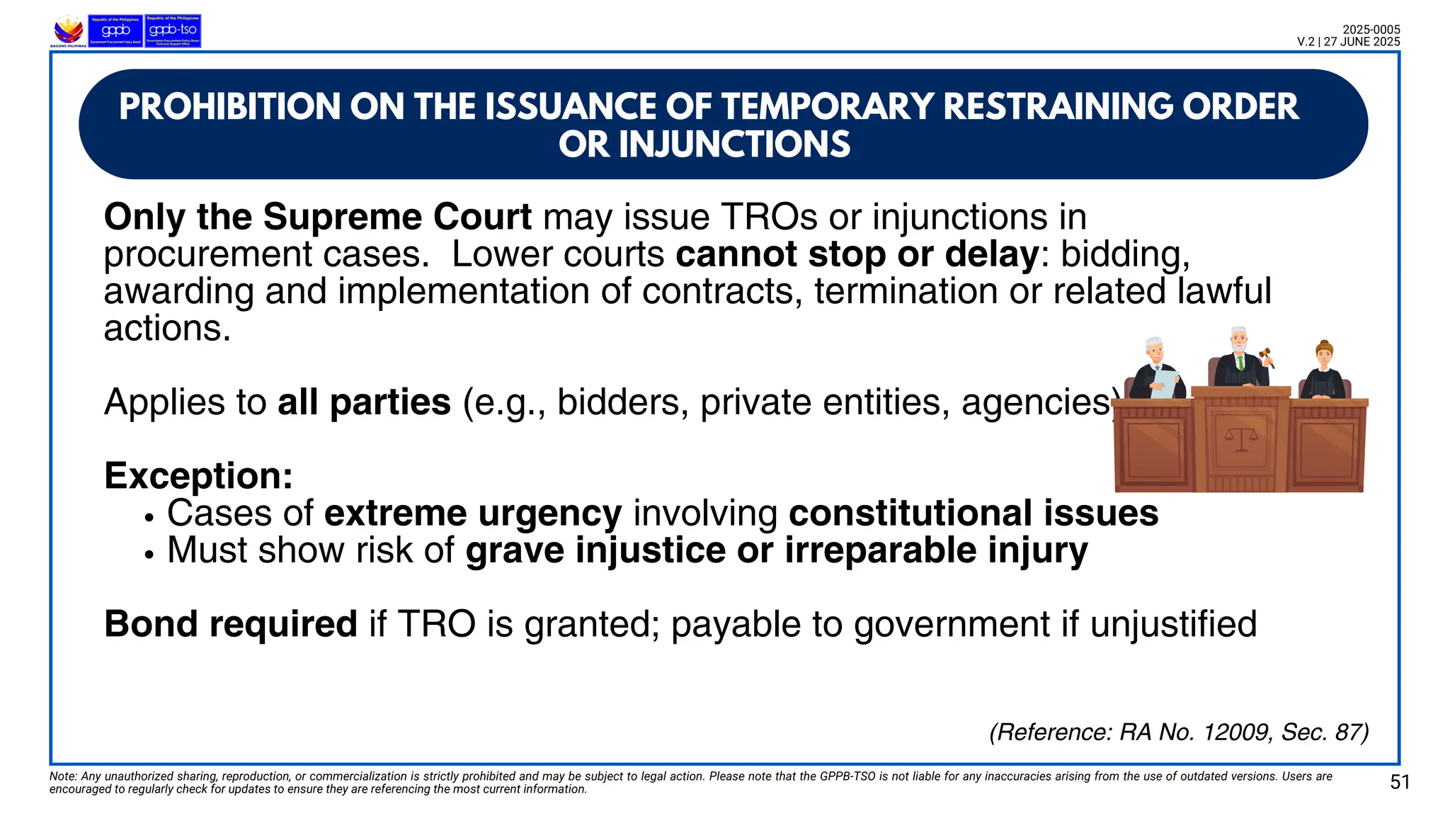 Only the Supreme Court may issue TROs or injunctions in
procurement cases. Lower courts cannot stop or delay: bidding,
awarding and implementation of contracts, termination or related lawful
actions.
Applies to all parties (e.g., bidders, private entities, agencies)
Exception:
Cases of extreme urgency involving constitutional issues
Must show risk of grave injustice or irreparable injury
Bond required if TRO is granted; payable to government if unjustified
PROHIBITION ON THE ISSUANCE OF TEMPORARY RESTRAINING ORDER
OR INJUNCTIONS
Note: Any unauthorized sharing, reproduction, or commercialization is strictly prohibited and may be subject to legal action. Please note that the GPPB-TSO is not liable for any inaccuracies arising from the use of outdated versions. Users are
encouraged to regularly check for updates to ensure they are referencing the most current information. 51
2025-0005
V.2 | 27 JUNE 2025
(Reference: RA No. 12009, Sec. 87)
 