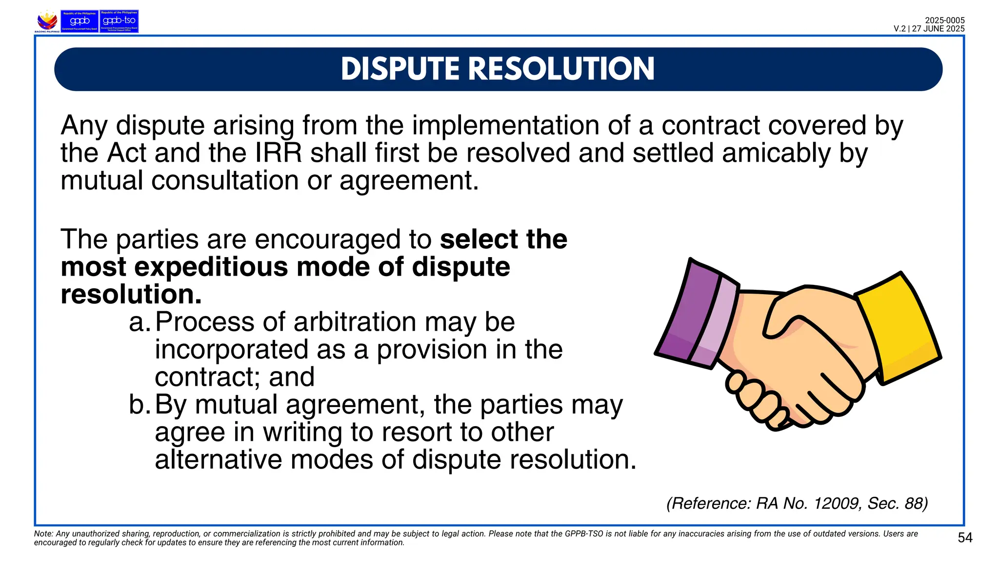 DISPUTE RESOLUTION
Note: Any unauthorized sharing, reproduction, or commercialization is strictly prohibited and may be subject to legal action. Please note that the GPPB-TSO is not liable for any inaccuracies arising from the use of outdated versions. Users are
encouraged to regularly check for updates to ensure they are referencing the most current information. 54
2025-0005
V.2 | 27 JUNE 2025
(Reference: RA No. 12009, Sec. 88)
Any dispute arising from the implementation of a contract covered by
the Act and the IRR shall first be resolved and settled amicably by
mutual consultation or agreement.
The parties are encouraged to select the
most expeditious mode of dispute
resolution.
a.Process of arbitration may be
incorporated as a provision in the
contract; and
b.By mutual agreement, the parties may
agree in writing to resort to other
alternative modes of dispute resolution.
 