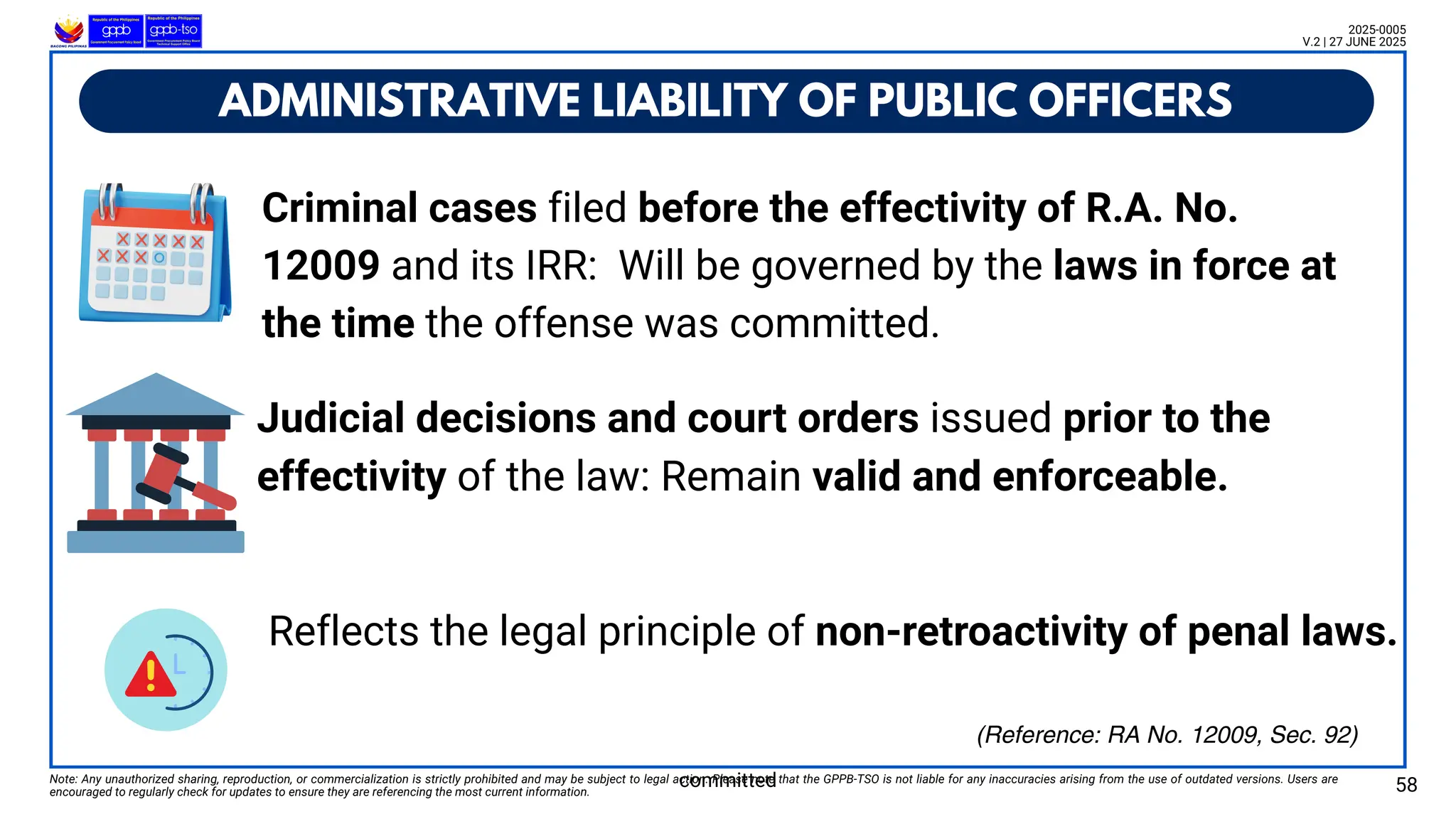 ADMINISTRATIVE LIABILITY OF PUBLIC OFFICERS
Note: Any unauthorized sharing, reproduction, or commercialization is strictly prohibited and may be subject to legal action. Please note that the GPPB-TSO is not liable for any inaccuracies arising from the use of outdated versions. Users are
encouraged to regularly check for updates to ensure they are referencing the most current information. 58
2025-0005
V.2 | 27 JUNE 2025
(Reference: RA No. 12009, Sec. 92)
Criminal cases filed before the effectivity of R.A. No.
12009 and its IRR: Will be governed by the laws in force at
the time the offense was committed.
committed
Judicial decisions and court orders issued prior to the
effectivity of the law: Remain valid and enforceable.
Reflects the legal principle of non-retroactivity of penal laws.
 