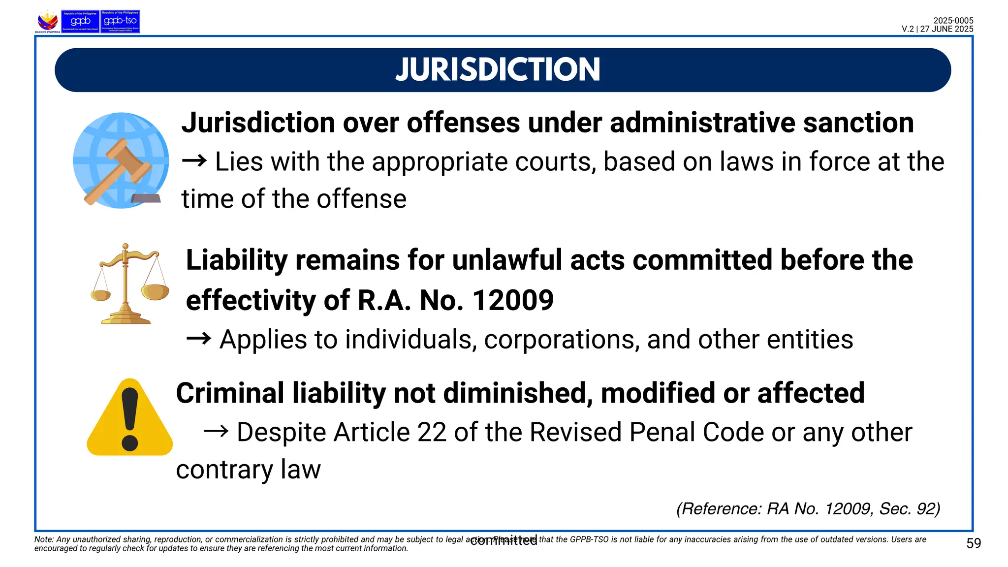 JURISDICTION
Note: Any unauthorized sharing, reproduction, or commercialization is strictly prohibited and may be subject to legal action. Please note that the GPPB-TSO is not liable for any inaccuracies arising from the use of outdated versions. Users are
encouraged to regularly check for updates to ensure they are referencing the most current information. 59
2025-0005
V.2 | 27 JUNE 2025
(Reference: RA No. 12009, Sec. 92)
Jurisdiction over offenses under administrative sanction
→Lies with the appropriate courts, based on laws in force at the
time of the offense
committed
Liability remains for unlawful acts committed before the
effectivity of R.A. No. 12009
→Applies to individuals, corporations, and other entities
Criminal liability not diminished, modified or affected
→Despite Article 22 of the Revised Penal Code or any other
contrary law
 