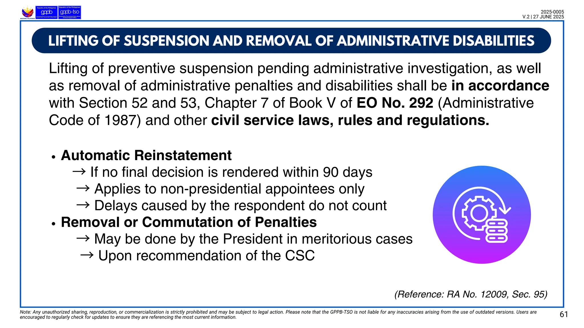 LIFTING OF SUSPENSION AND REMOVAL OF ADMINISTRATIVE DISABILITIES
Note: Any unauthorized sharing, reproduction, or commercialization is strictly prohibited and may be subject to legal action. Please note that the GPPB-TSO is not liable for any inaccuracies arising from the use of outdated versions. Users are
encouraged to regularly check for updates to ensure they are referencing the most current information. 61
2025-0005
V.2 | 27 JUNE 2025
(Reference: RA No. 12009, Sec. 95)
Lifting of preventive suspension pending administrative investigation, as well
as removal of administrative penalties and disabilities shall be in accordance
with Section 52 and 53, Chapter 7 of Book V of EO No. 292 (Administrative
Code of 1987) and other civil service laws, rules and regulations.
Automatic Reinstatement
→If no final decision is rendered within 90 days
→Applies to non-presidential appointees only
→Delays caused by the respondent do not count
Removal or Commutation of Penalties
→May be done by the President in meritorious cases
→Upon recommendation of the CSC
 
