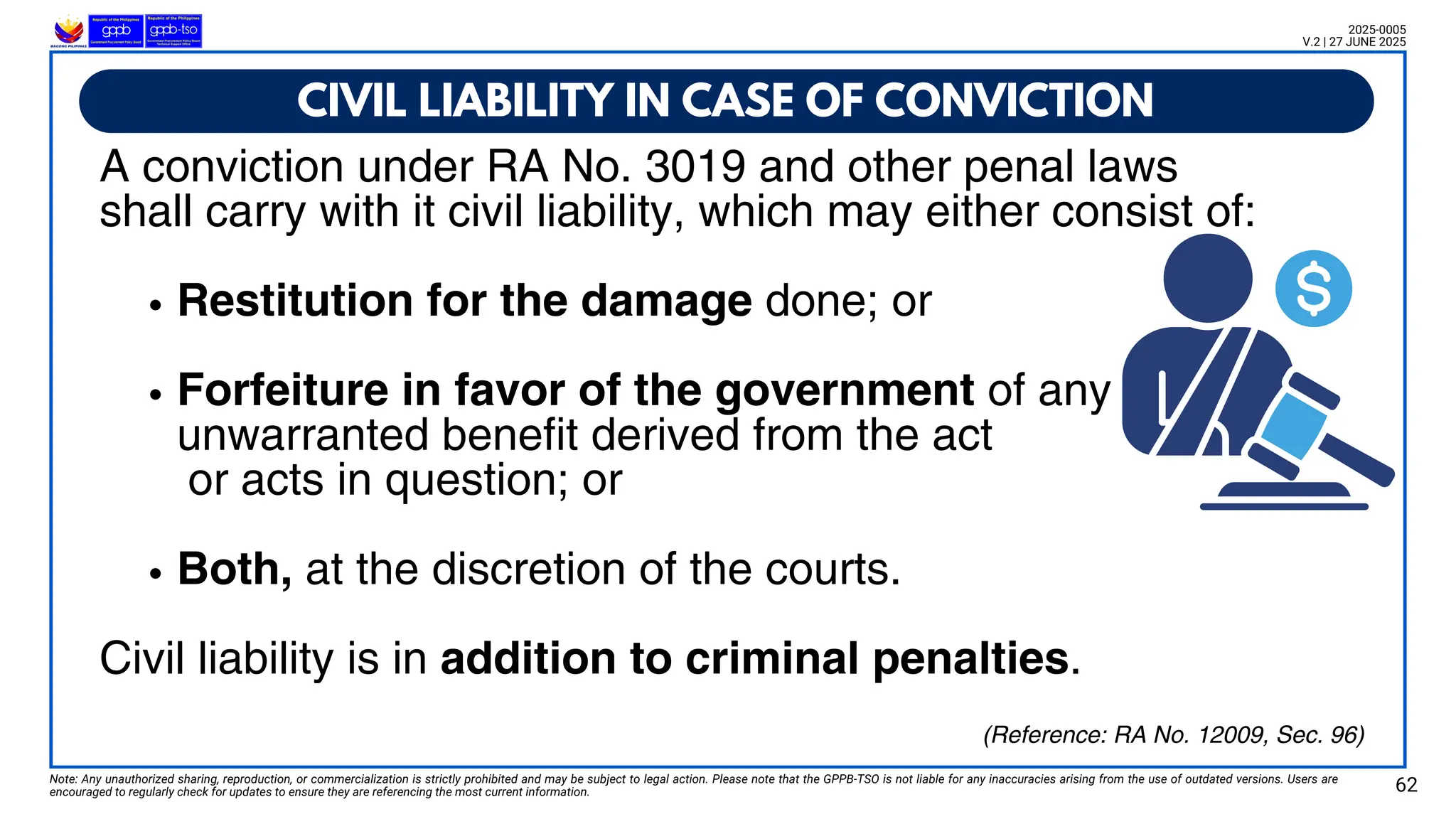 A conviction under RA No. 3019 and other penal laws
shall carry with it civil liability, which may either consist of:
Restitution for the damage done; or
Forfeiture in favor of the government of any
unwarranted benefit derived from the act
or acts in question; or
Both, at the discretion of the courts.
Civil liability is in addition to criminal penalties.
CIVIL LIABILITY IN CASE OF CONVICTION
Note: Any unauthorized sharing, reproduction, or commercialization is strictly prohibited and may be subject to legal action. Please note that the GPPB-TSO is not liable for any inaccuracies arising from the use of outdated versions. Users are
encouraged to regularly check for updates to ensure they are referencing the most current information. 62
2025-0005
V.2 | 27 JUNE 2025
(Reference: RA No. 12009, Sec. 96)
 