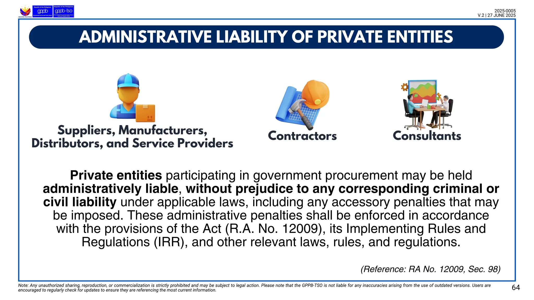 ADMINISTRATIVE LIABILITY OF PRIVATE ENTITIES
Note: Any unauthorized sharing, reproduction, or commercialization is strictly prohibited and may be subject to legal action. Please note that the GPPB-TSO is not liable for any inaccuracies arising from the use of outdated versions. Users are
encouraged to regularly check for updates to ensure they are referencing the most current information. 64
2025-0005
V.2 | 27 JUNE 2025
(Reference: RA No. 12009, Sec. 98)
Private entities participating in government procurement may be held
administratively liable, without prejudice to any corresponding criminal or
civil liability under applicable laws, including any accessory penalties that may
be imposed. These administrative penalties shall be enforced in accordance
with the provisions of the Act (R.A. No. 12009), its Implementing Rules and
Regulations (IRR), and other relevant laws, rules, and regulations.
Suppliers, Manufacturers,
Distributors, and Service Providers
Contractors Consultants
 