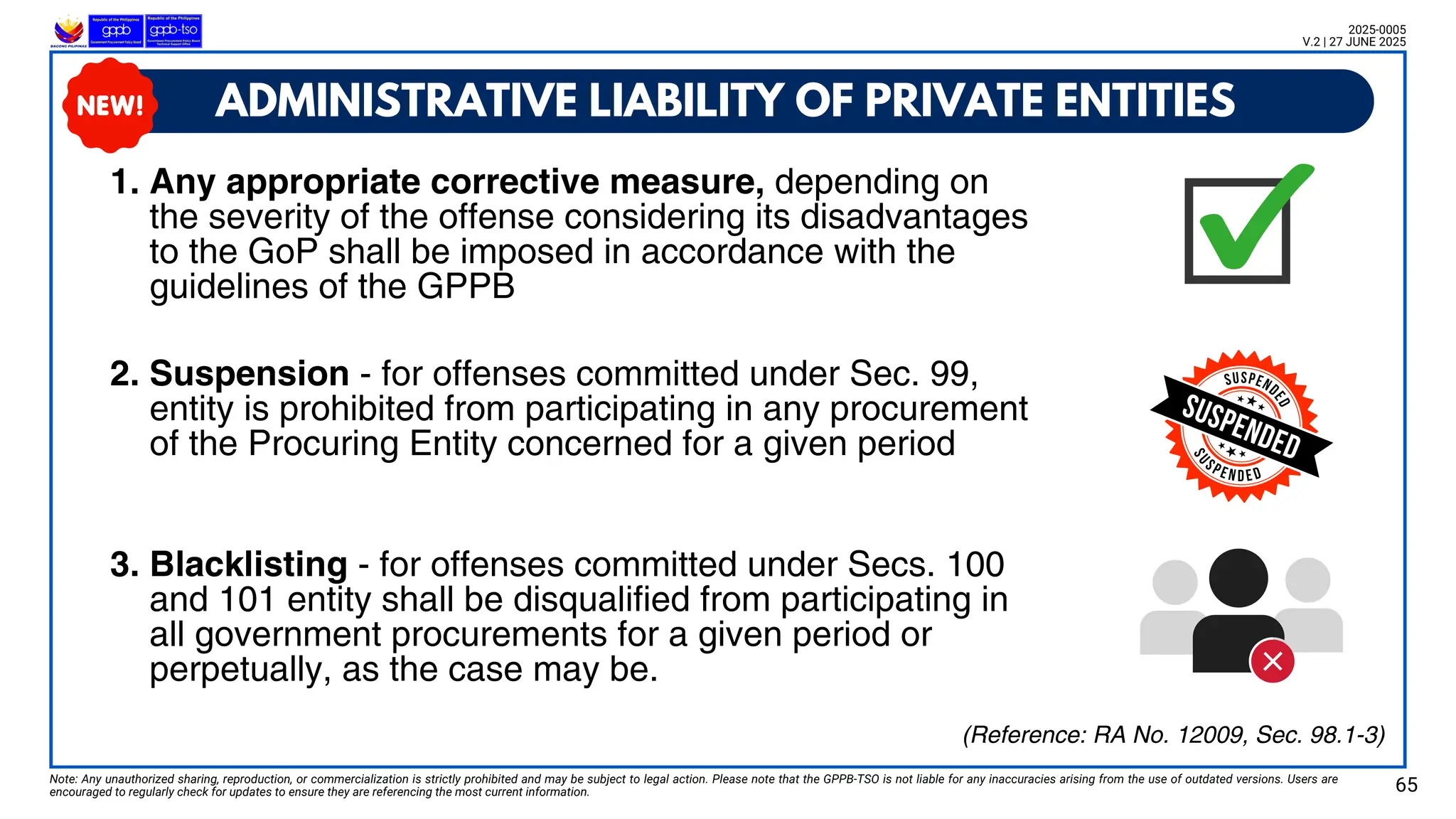 ADMINISTRATIVE LIABILITY OF PRIVATE ENTITIES
Note: Any unauthorized sharing, reproduction, or commercialization is strictly prohibited and may be subject to legal action. Please note that the GPPB-TSO is not liable for any inaccuracies arising from the use of outdated versions. Users are
encouraged to regularly check for updates to ensure they are referencing the most current information. 65
2025-0005
V.2 | 27 JUNE 2025
(Reference: RA No. 12009, Sec. 98.1-3)
1. Any appropriate corrective measure, depending on
the severity of the offense considering its disadvantages
to the GoP shall be imposed in accordance with the
guidelines of the GPPB
2. Suspension - for offenses committed under Sec. 99,
entity is prohibited from participating in any procurement
of the Procuring Entity concerned for a given period
3. Blacklisting - for offenses committed under Secs. 100
and 101 entity shall be disqualified from participating in
all government procurements for a given period or
perpetually, as the case may be.
 