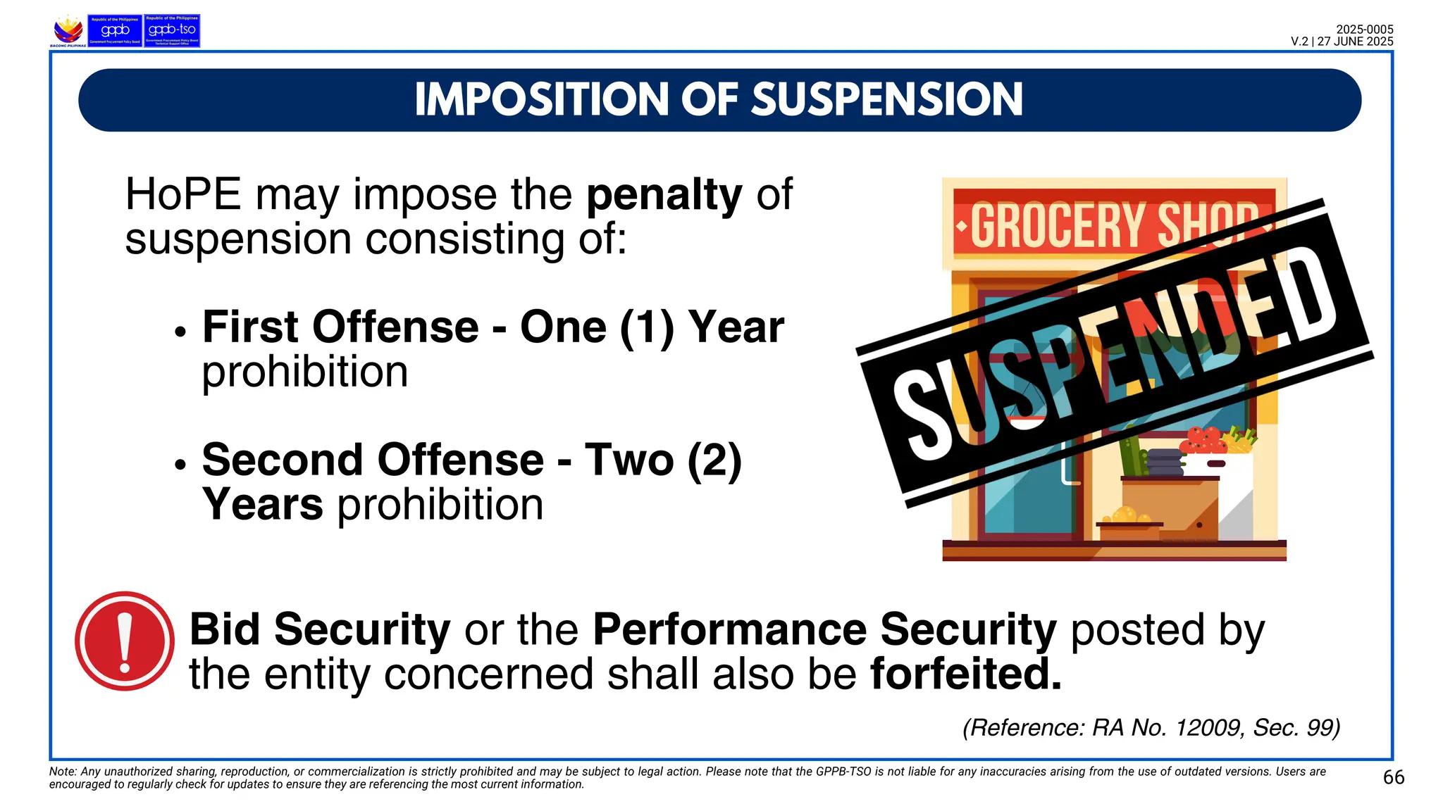 HoPE may impose the penalty of
suspension consisting of:
First Offense - One (1) Year
prohibition
Second Offense - Two (2)
Years prohibition
IMPOSITION OF SUSPENSION
Note: Any unauthorized sharing, reproduction, or commercialization is strictly prohibited and may be subject to legal action. Please note that the GPPB-TSO is not liable for any inaccuracies arising from the use of outdated versions. Users are
encouraged to regularly check for updates to ensure they are referencing the most current information. 66
2025-0005
V.2 | 27 JUNE 2025
(Reference: RA No. 12009, Sec. 99)
Bid Security or the Performance Security posted by
the entity concerned shall also be forfeited.
 
