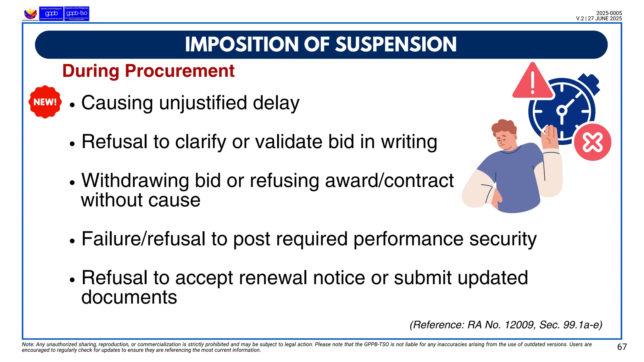 Causing unjustified delay
Refusal to clarify or validate bid in writing
Withdrawing bid or refusing award/contract
without cause
Failure/refusal to post required performance security
Refusal to accept renewal notice or submit updated
documents
IMPOSITION OF SUSPENSION
Note: Any unauthorized sharing, reproduction, or commercialization is strictly prohibited and may be subject to legal action. Please note that the GPPB-TSO is not liable for any inaccuracies arising from the use of outdated versions. Users are
encouraged to regularly check for updates to ensure they are referencing the most current information. 67
2025-0005
V.2 | 27 JUNE 2025
(Reference: RA No. 12009, Sec. 99.1a-e)
During Procurement
 