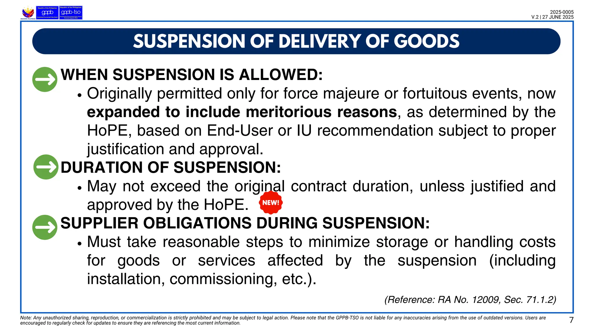 WHEN SUSPENSION IS ALLOWED:
Originally permitted only for force majeure or fortuitous events, now
expanded to include meritorious reasons, as determined by the
HoPE, based on End-User or IU recommendation subject to proper
justification and approval.
DURATION OF SUSPENSION:
May not exceed the original contract duration, unless justified and
approved by the HoPE.
SUPPLIER OBLIGATIONS DURING SUSPENSION:
Must take reasonable steps to minimize storage or handling costs
for goods or services affected by the suspension (including
installation, commissioning, etc.).
SUSPENSION OF DELIVERY OF GOODS
Note: Any unauthorized sharing, reproduction, or commercialization is strictly prohibited and may be subject to legal action. Please note that the GPPB-TSO is not liable for any inaccuracies arising from the use of outdated versions. Users are
encouraged to regularly check for updates to ensure they are referencing the most current information. 7
2025-0005
V.2 | 27 JUNE 2025
(Reference: RA No. 12009, Sec. 71.1.2)
 