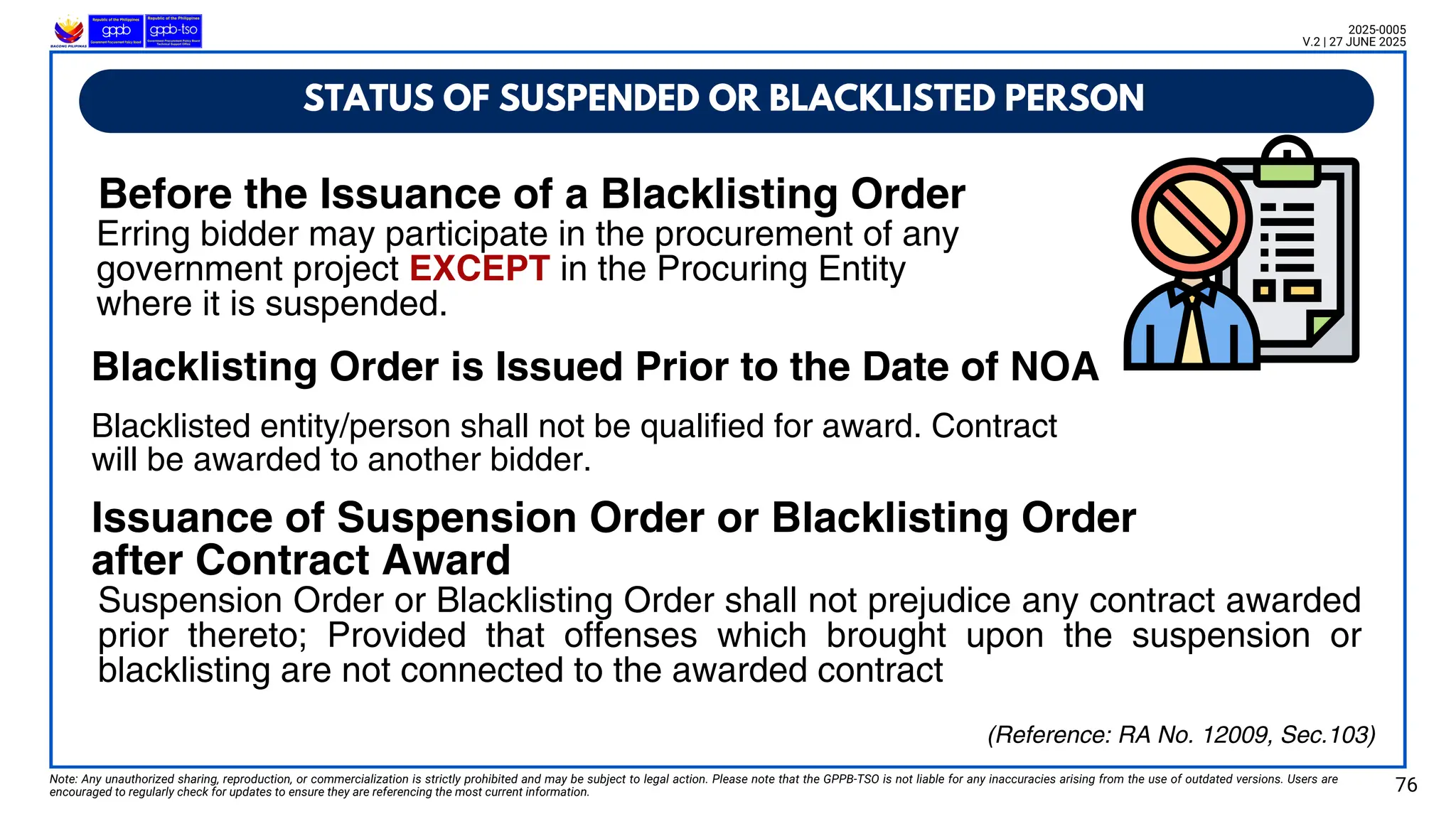 STATUS OF SUSPENDED OR BLACKLISTED PERSON
Note: Any unauthorized sharing, reproduction, or commercialization is strictly prohibited and may be subject to legal action. Please note that the GPPB-TSO is not liable for any inaccuracies arising from the use of outdated versions. Users are
encouraged to regularly check for updates to ensure they are referencing the most current information. 76
2025-0005
V.2 | 27 JUNE 2025
(Reference: RA No. 12009, Sec.103)
Erring bidder may participate in the procurement of any
government project EXCEPT in the Procuring Entity
where it is suspended.
Blacklisted entity/person shall not be qualified for award. Contract
will be awarded to another bidder.
Suspension Order or Blacklisting Order shall not prejudice any contract awarded
prior thereto; Provided that offenses which brought upon the suspension or
blacklisting are not connected to the awarded contract
Before the Issuance of a Blacklisting Order
Blacklisting Order is Issued Prior to the Date of NOA
Issuance of Suspension Order or Blacklisting Order
after Contract Award
 
