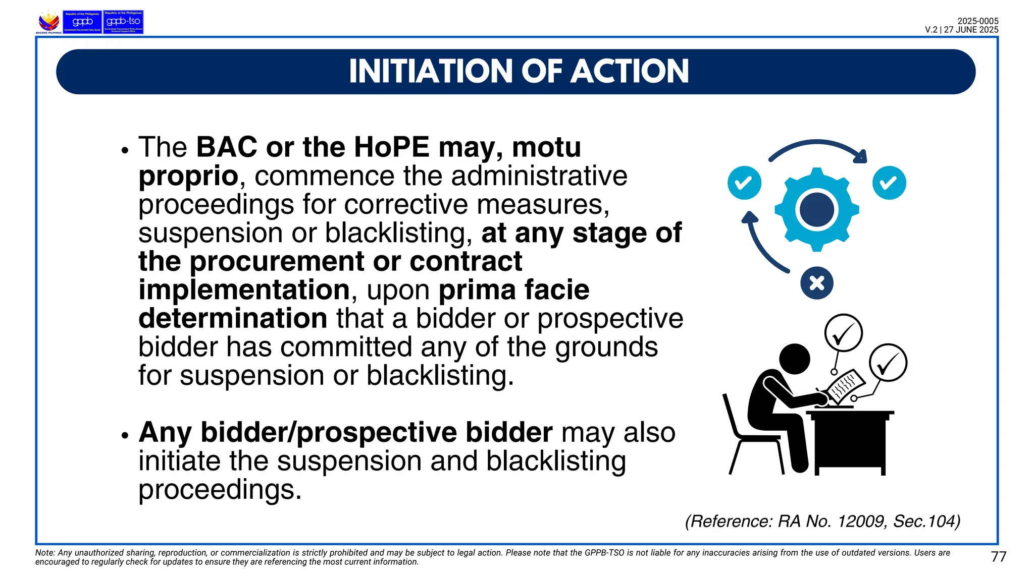 INITIATION OF ACTION
Note: Any unauthorized sharing, reproduction, or commercialization is strictly prohibited and may be subject to legal action. Please note that the GPPB-TSO is not liable for any inaccuracies arising from the use of outdated versions. Users are
encouraged to regularly check for updates to ensure they are referencing the most current information. 77
2025-0005
V.2 | 27 JUNE 2025
(Reference: RA No. 12009, Sec.104)
The BAC or the HoPE may, motu
proprio, commence the administrative
proceedings for corrective measures,
suspension or blacklisting, at any stage of
the procurement or contract
implementation, upon prima facie
determination that a bidder or prospective
bidder has committed any of the grounds
for suspension or blacklisting.
Any bidder/prospective bidder may also
initiate the suspension and blacklisting
proceedings.
 