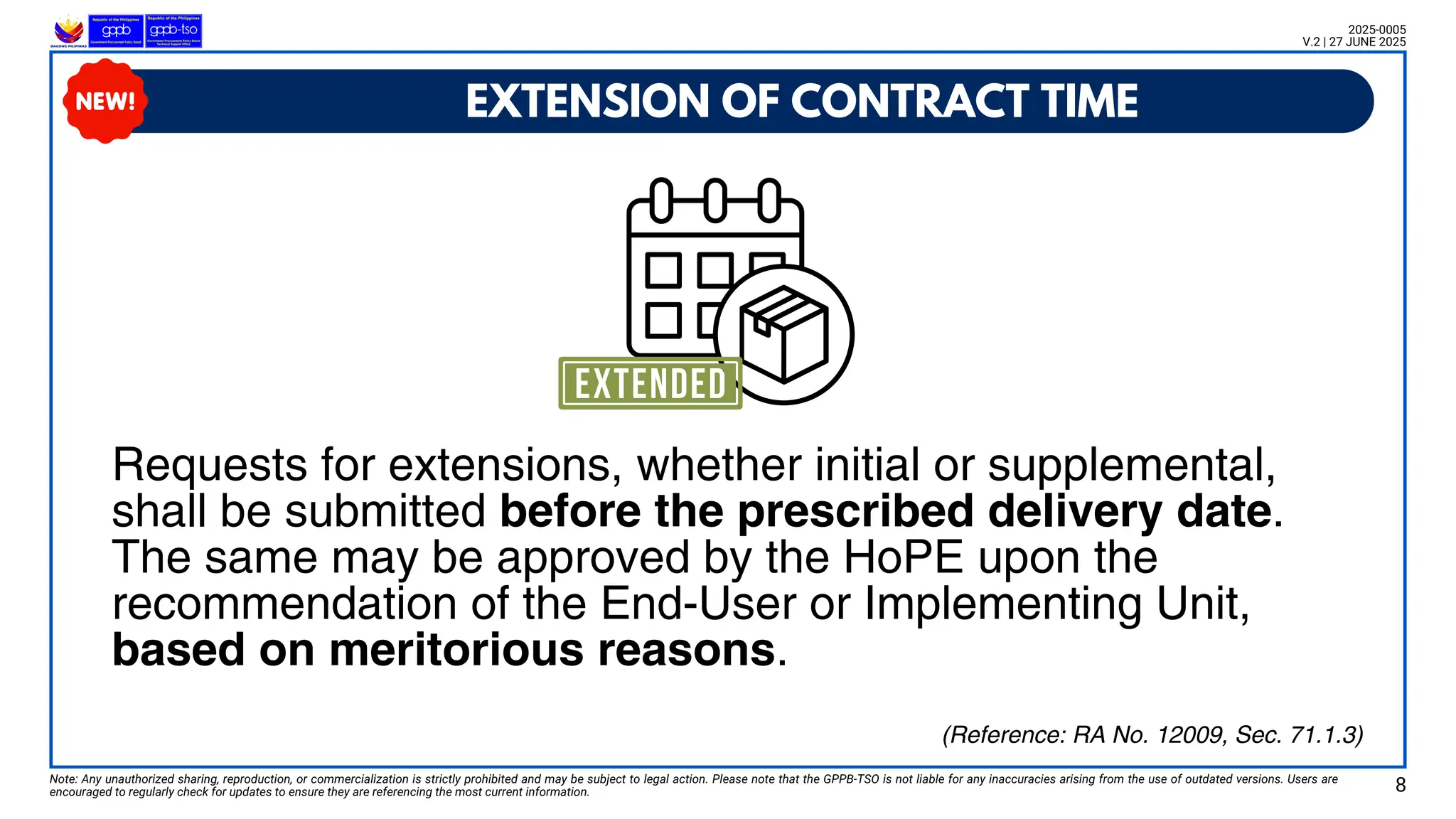 EXTENSION OF CONTRACT TIME
Note: Any unauthorized sharing, reproduction, or commercialization is strictly prohibited and may be subject to legal action. Please note that the GPPB-TSO is not liable for any inaccuracies arising from the use of outdated versions. Users are
encouraged to regularly check for updates to ensure they are referencing the most current information. 8
2025-0005
V.2 | 27 JUNE 2025
Requests for extensions, whether initial or supplemental,
shall be submitted before the prescribed delivery date.
The same may be approved by the HoPE upon the
recommendation of the End-User or Implementing Unit,
based on meritorious reasons.
(Reference: RA No. 12009, Sec. 71.1.3)
 