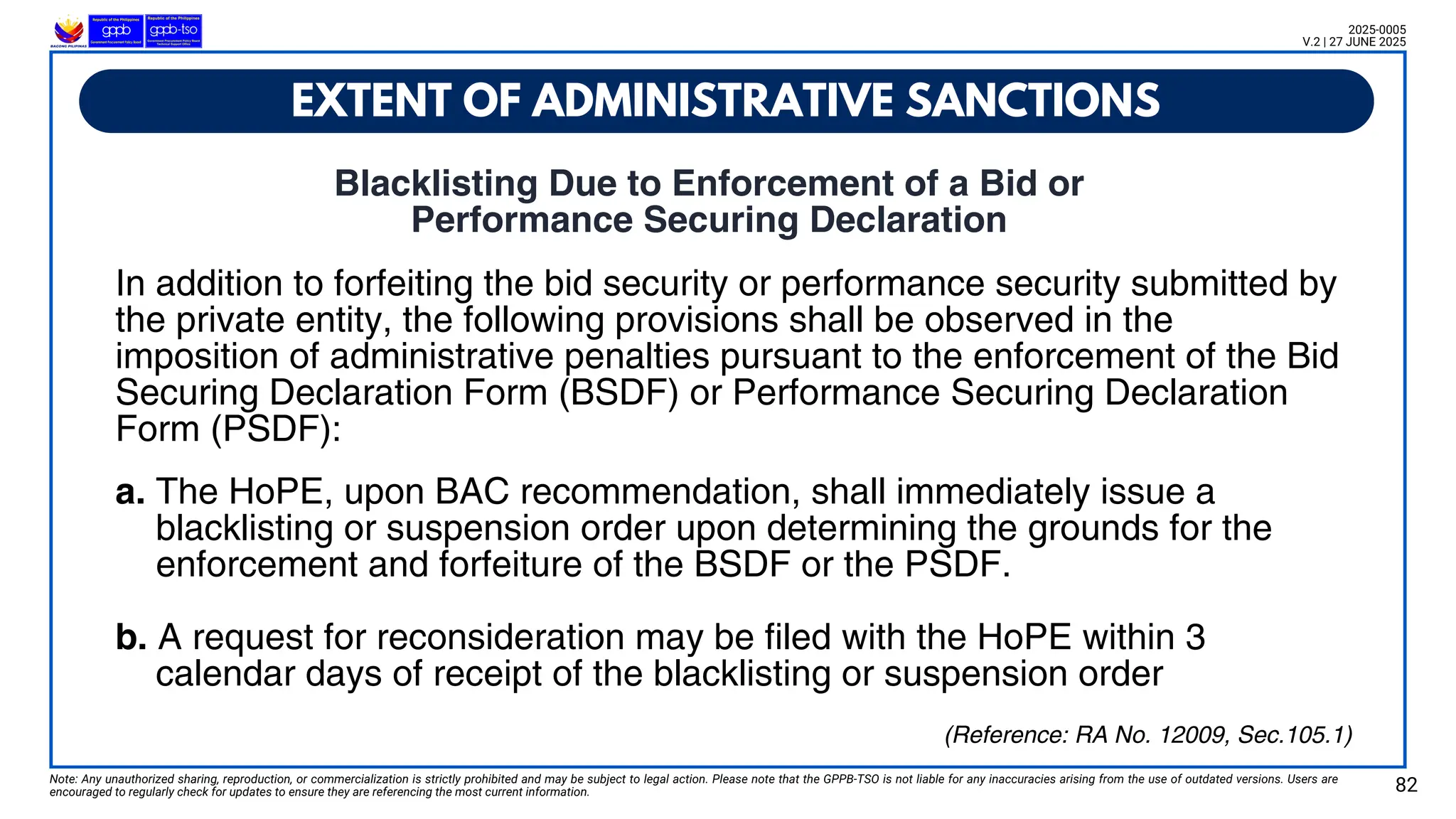 EXTENT OF ADMINISTRATIVE SANCTIONS
Note: Any unauthorized sharing, reproduction, or commercialization is strictly prohibited and may be subject to legal action. Please note that the GPPB-TSO is not liable for any inaccuracies arising from the use of outdated versions. Users are
encouraged to regularly check for updates to ensure they are referencing the most current information. 82
2025-0005
V.2 | 27 JUNE 2025
(Reference: RA No. 12009, Sec.105.1)
Blacklisting Due to Enforcement of a Bid or
Performance Securing Declaration
In addition to forfeiting the bid security or performance security submitted by
the private entity, the following provisions shall be observed in the
imposition of administrative penalties pursuant to the enforcement of the Bid
Securing Declaration Form (BSDF) or Performance Securing Declaration
Form (PSDF):
a. The HoPE, upon BAC recommendation, shall immediately issue a
blacklisting or suspension order upon determining the grounds for the
enforcement and forfeiture of the BSDF or the PSDF.
b. A request for reconsideration may be filed with the HoPE within 3
calendar days of receipt of the blacklisting or suspension order
 