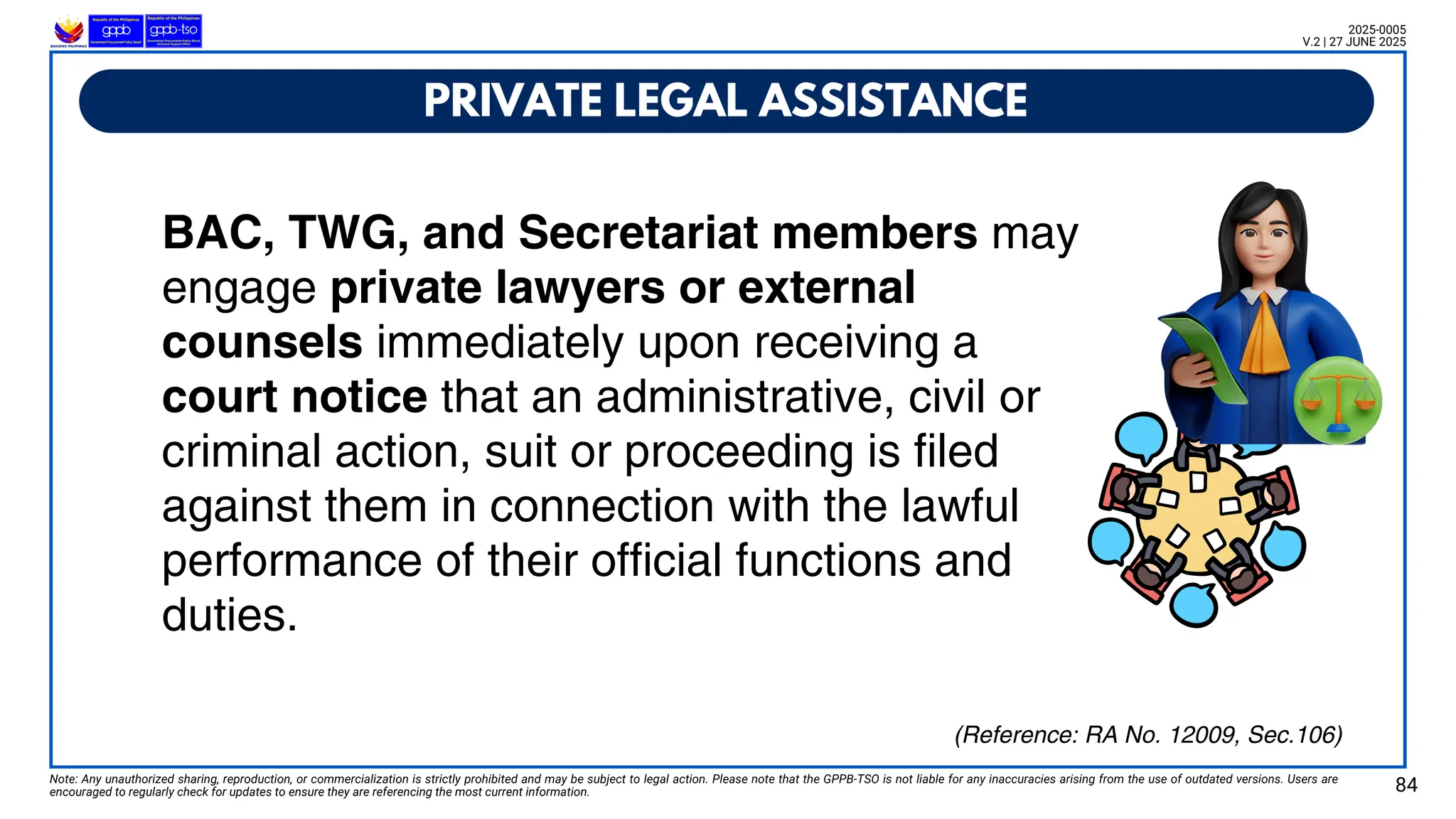 BAC, TWG, and Secretariat members may
engage private lawyers or external
counsels immediately upon receiving a
court notice that an administrative, civil or
criminal action, suit or proceeding is filed
against them in connection with the lawful
performance of their official functions and
duties.
Note: Any unauthorized sharing, reproduction, or commercialization is strictly prohibited and may be subject to legal action. Please note that the GPPB-TSO is not liable for any inaccuracies arising from the use of outdated versions. Users are
encouraged to regularly check for updates to ensure they are referencing the most current information. 84
2025-0005
V.2 | 27 JUNE 2025
(Reference: RA No. 12009, Sec.106)
PRIVATE LEGAL ASSISTANCE
 