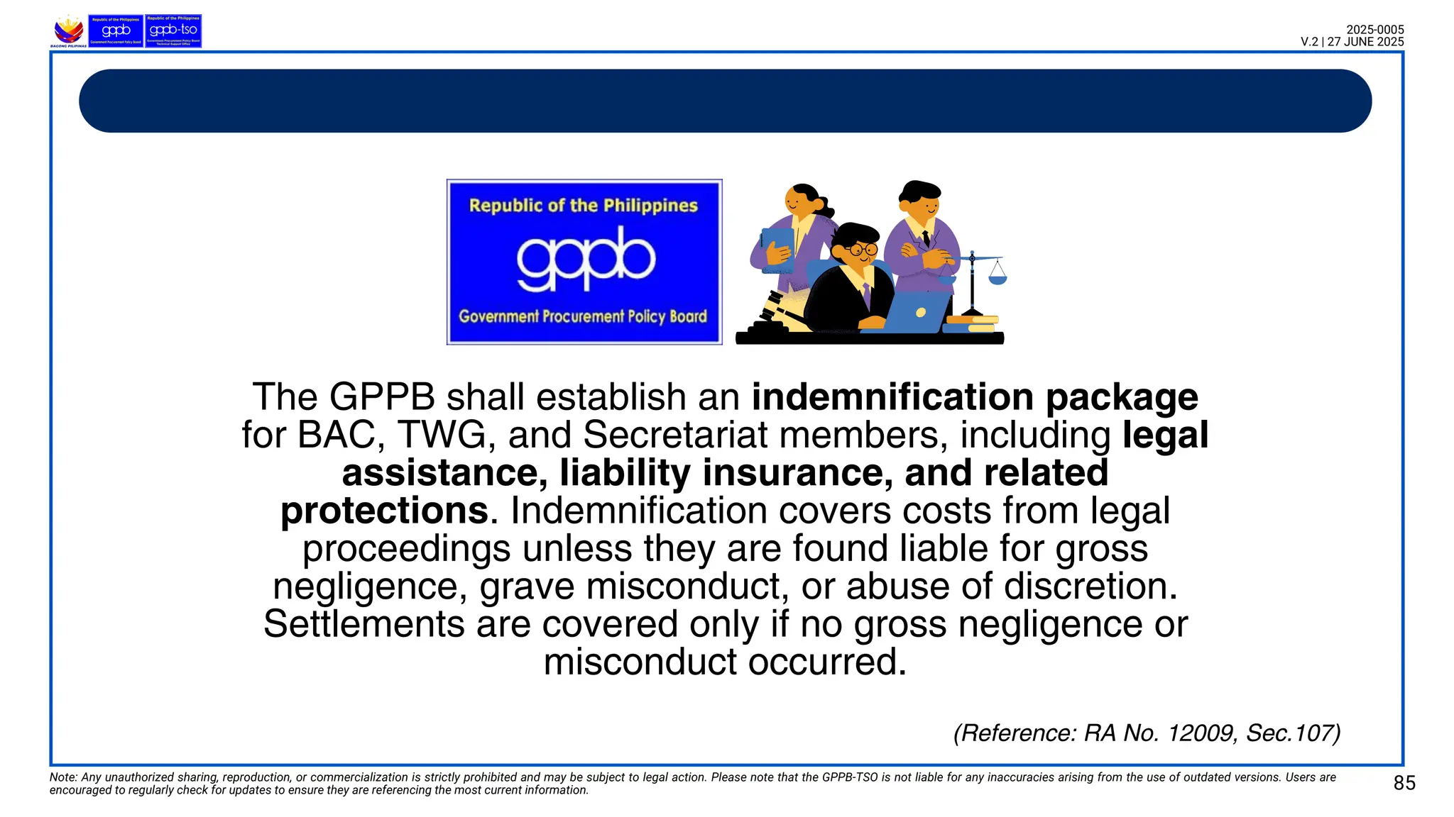 Note: Any unauthorized sharing, reproduction, or commercialization is strictly prohibited and may be subject to legal action. Please note that the GPPB-TSO is not liable for any inaccuracies arising from the use of outdated versions. Users are
encouraged to regularly check for updates to ensure they are referencing the most current information. 85
2025-0005
V.2 | 27 JUNE 2025
(Reference: RA No. 12009, Sec.107)
The GPPB shall establish an indemnification package
for BAC, TWG, and Secretariat members, including legal
assistance, liability insurance, and related
protections. Indemnification covers costs from legal
proceedings unless they are found liable for gross
negligence, grave misconduct, or abuse of discretion.
Settlements are covered only if no gross negligence or
misconduct occurred.
 