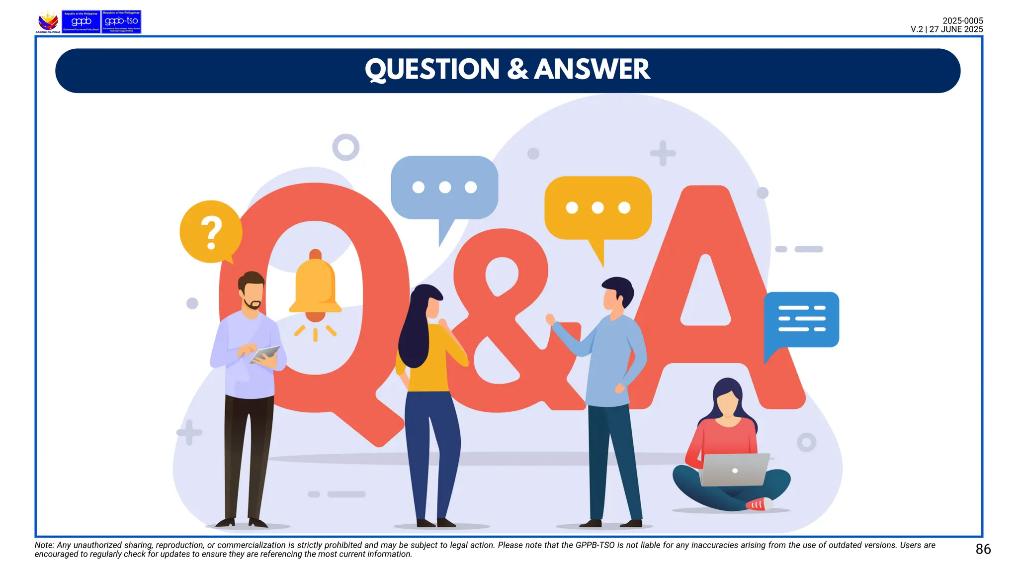 QUESTION & ANSWER
Note: Any unauthorized sharing, reproduction, or commercialization is strictly prohibited and may be subject to legal action. Please note that the GPPB-TSO is not liable for any inaccuracies arising from the use of outdated versions. Users are
encouraged to regularly check for updates to ensure they are referencing the most current information.
2025-0005
V.2 | 27 JUNE 2025
86
 