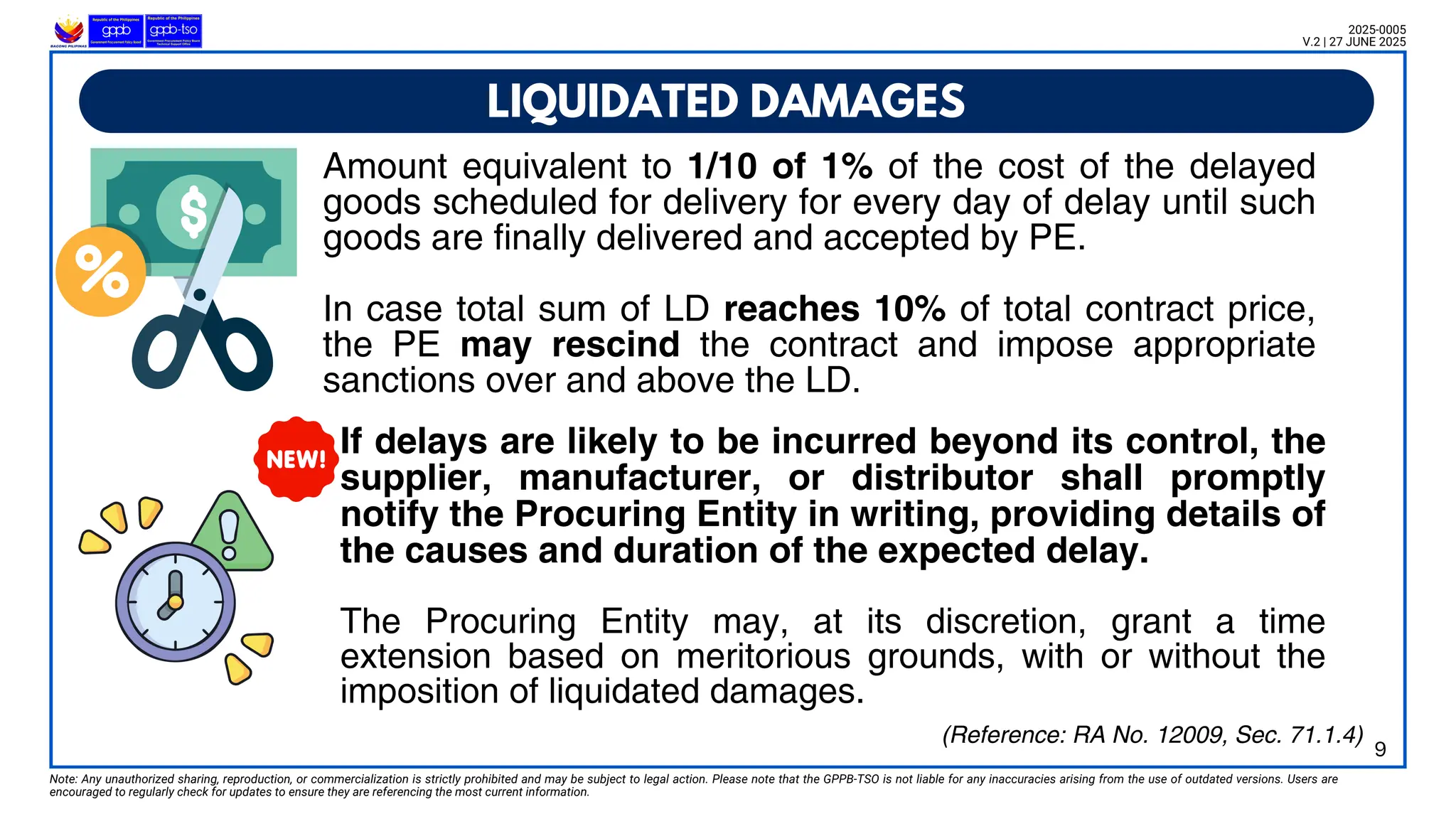 If delays are likely to be incurred beyond its control, the
supplier, manufacturer, or distributor shall promptly
notify the Procuring Entity in writing, providing details of
the causes and duration of the expected delay.
The Procuring Entity may, at its discretion, grant a time
extension based on meritorious grounds, with or without the
imposition of liquidated damages.
LIQUIDATED DAMAGES
Note: Any unauthorized sharing, reproduction, or commercialization is strictly prohibited and may be subject to legal action. Please note that the GPPB-TSO is not liable for any inaccuracies arising from the use of outdated versions. Users are
encouraged to regularly check for updates to ensure they are referencing the most current information.
2025-0005
V.2 | 27 JUNE 2025
(Reference: RA No. 12009, Sec. 71.1.4)
9
Amount equivalent to 1/10 of 1% of the cost of the delayed
goods scheduled for delivery for every day of delay until such
goods are finally delivered and accepted by PE.
In case total sum of LD reaches 10% of total contract price,
the PE may rescind the contract and impose appropriate
sanctions over and above the LD.
 