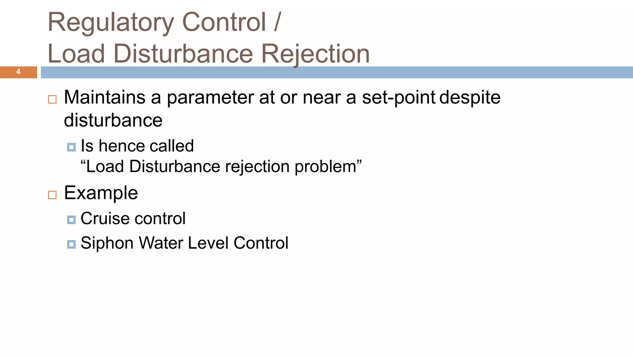 Regulatory Control /
Load Disturbance Rejection4
 Maintains a parameter at or near a set-point despite
disturbance
 Is hence called
“Load Disturbance rejection problem”
 Example
 Cruise control
 Siphon Water Level Control
 
