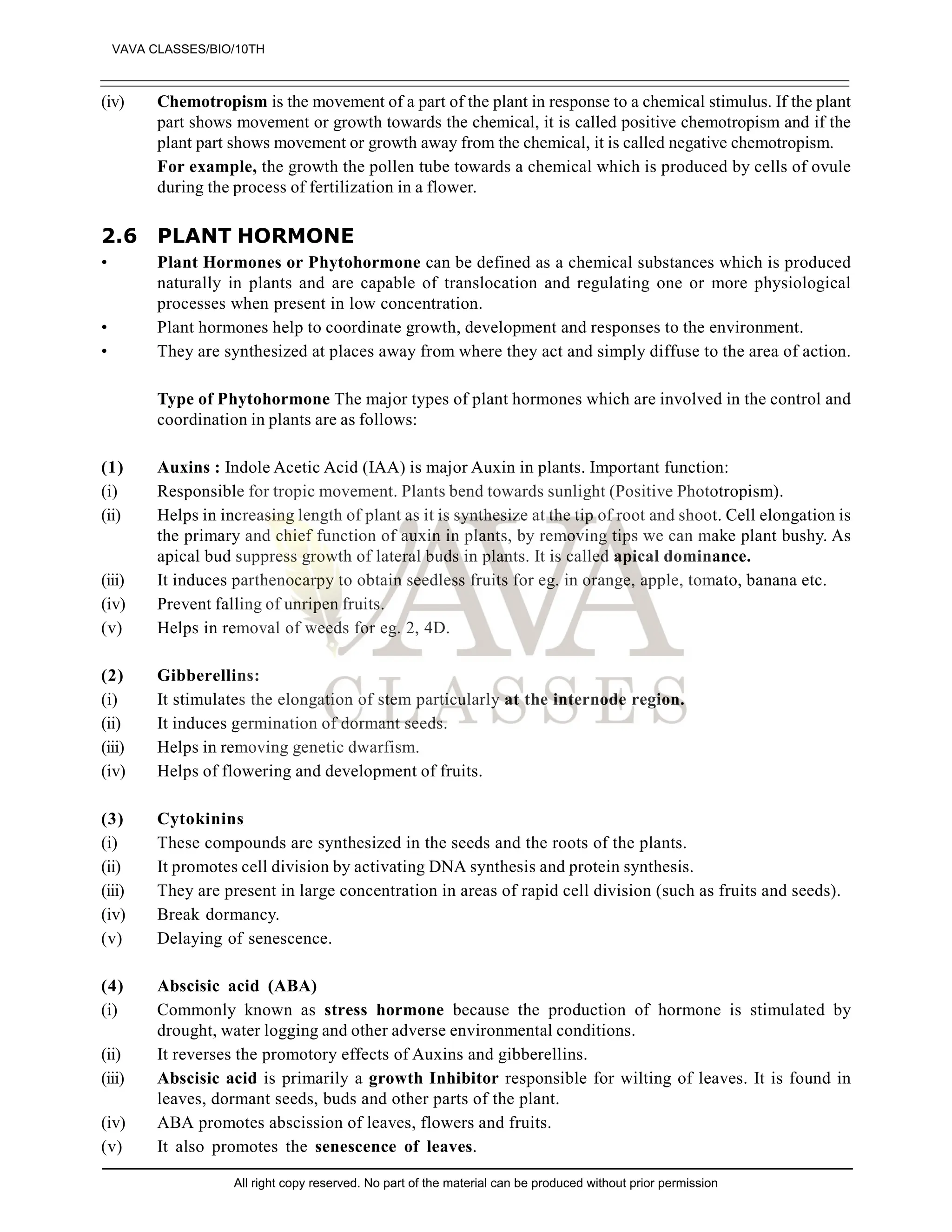 (iv) Chemotropism is the movement of a part of the plant in response to a chemical stimulus. If the plant
part shows movement or growth towards the chemical, it is called positive chemotropism and if the
plant part shows movement or growth away from the chemical, it is called negative chemotropism.
For example, the growth the pollen tube towards a chemical which is produced by cells of ovule
during the process of fertilization in a flower.
2.6 PLANT HORMONE
• Plant Hormones or Phytohormone can be defined as a chemical substances which is produced
naturally in plants and are capable of translocation and regulating one or more physiological
processes when present in low concentration.
• Plant hormones help to coordinate growth, development and responses to the environment.
• They are synthesized at places away from where they act and simply diffuse to the area of action.
Type of Phytohormone The major types of plant hormones which are involved in the control and
coordination in plants are as follows:
(1) Auxins : Indole Acetic Acid (IAA) is major Auxin in plants. Important function:
(i) Responsible for tropic movement. Plants bend towards sunlight (Positive Phototropism).
(ii) Helps in increasing length of plant as it is synthesize at the tip of root and shoot. Cell elongation is
the primary and chief function of auxin in plants, by removing tips we can make plant bushy. As
apical bud suppress growth of lateral buds in plants. It is called apical dominance.
(iii) It induces parthenocarpy to obtain seedless fruits for eg. in orange, apple, tomato, banana etc.
(iv) Prevent falling of unripen fruits.
(v) Helps in removal of weeds for eg. 2, 4D.
(2) Gibberellins:
(i) It stimulates the elongation of stem particularly at the internode region.
(ii) It induces germination of dormant seeds.
(iii) Helps in removing genetic dwarfism.
(iv) Helps of flowering and development of fruits.
(3) Cytokinins
(i) These compounds are synthesized in the seeds and the roots of the plants.
(ii) It promotes cell division by activating DNA synthesis and protein synthesis.
(iii) They are present in large concentration in areas of rapid cell division (such as fruits and seeds).
(iv) Break dormancy.
(v) Delaying of senescence.
(4) Abscisic acid (ABA)
(i) Commonly known as stress hormone because the production of hormone is stimulated by
drought, water logging and other adverse environmental conditions.
(ii) It reverses the promotory effects of Auxins and gibberellins.
(iii) Abscisic acid is primarily a growth Inhibitor responsible for wilting of leaves. It is found in
leaves, dormant seeds, buds and other parts of the plant.
(iv) ABA promotes abscission of leaves, flowers and fruits.
(v) It also promotes the senescence of leaves.
VAVA CLASSES/BIO/10TH
All right copy reserved. No part of the material can be produced without prior permission
 