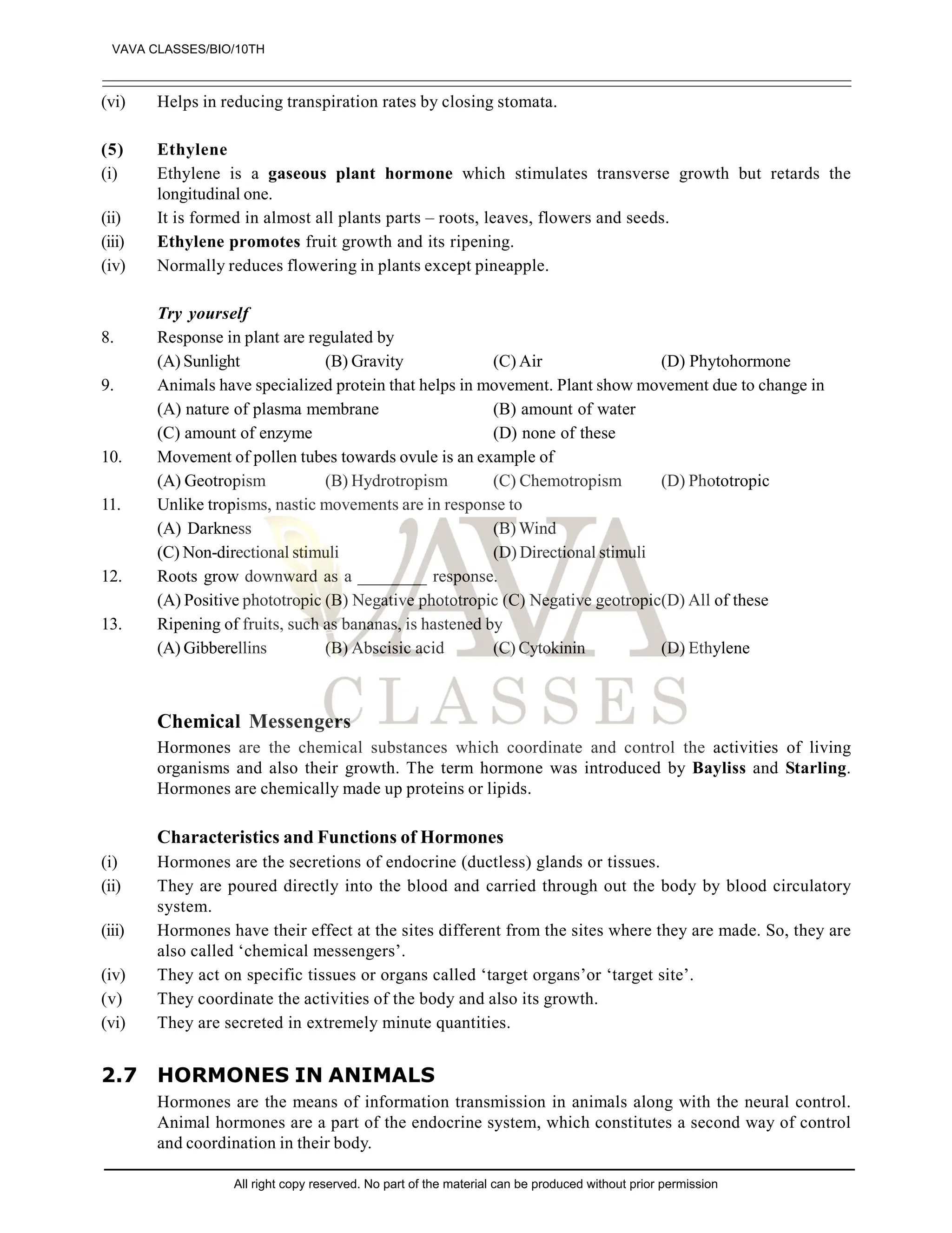 (vi) Helps in reducing transpiration rates by closing stomata.
(5) Ethylene
(i) Ethylene is a gaseous plant hormone which stimulates transverse growth but retards the
longitudinal one.
(ii) It is formed in almost all plants parts – roots, leaves, flowers and seeds.
(iii) Ethylene promotes fruit growth and its ripening.
(iv) Normally reduces flowering in plants except pineapple.
Try yourself
8. Response in plant are regulated by
(A) Sunlight (B) Gravity (C) Air (D) Phytohormone
9. Animals have specialized protein that helps in movement. Plant show movement due to change in
(A) nature of plasma membrane (B) amount of water
(C) amount of enzyme (D) none of these
10. Movement of pollen tubes towards ovule is an example of
(A) Geotropism (B) Hydrotropism (C) Chemotropism (D) Phototropic
11. Unlike tropisms, nastic movements are in response to
(A) Darkness (B) Wind
(C) Non-directional stimuli (D) Directional stimuli
12. Roots grow downward as a ________ response.
(A) Positive phototropic (B) Negative phototropic (C) Negative geotropic(D) All of these
13. Ripening of fruits, such as bananas, is hastened by
(A) Gibberellins (B) Abscisic acid (C) Cytokinin (D) Ethylene
Chemical Messengers
Hormones are the chemical substances which coordinate and control the activities of living
organisms and also their growth. The term hormone was introduced by Bayliss and Starling.
Hormones are chemically made up proteins or lipids.
Characteristics and Functions of Hormones
(i) Hormones are the secretions of endocrine (ductless) glands or tissues.
(ii) They are poured directly into the blood and carried through out the body by blood circulatory
system.
(iii) Hormones have their effect at the sites different from the sites where they are made. So, they are
also called ‘chemical messengers’.
(iv) They act on specific tissues or organs called ‘target organs’or ‘target site’.
(v) They coordinate the activities of the body and also its growth.
(vi) They are secreted in extremely minute quantities.
2.7 HORMONES IN ANIMALS
Hormones are the means of information transmission in animals along with the neural control.
Animal hormones are a part of the endocrine system, which constitutes a second way of control
and coordination in their body.
VAVA CLASSES/BIO/10TH
All right copy reserved. No part of the material can be produced without prior permission
 