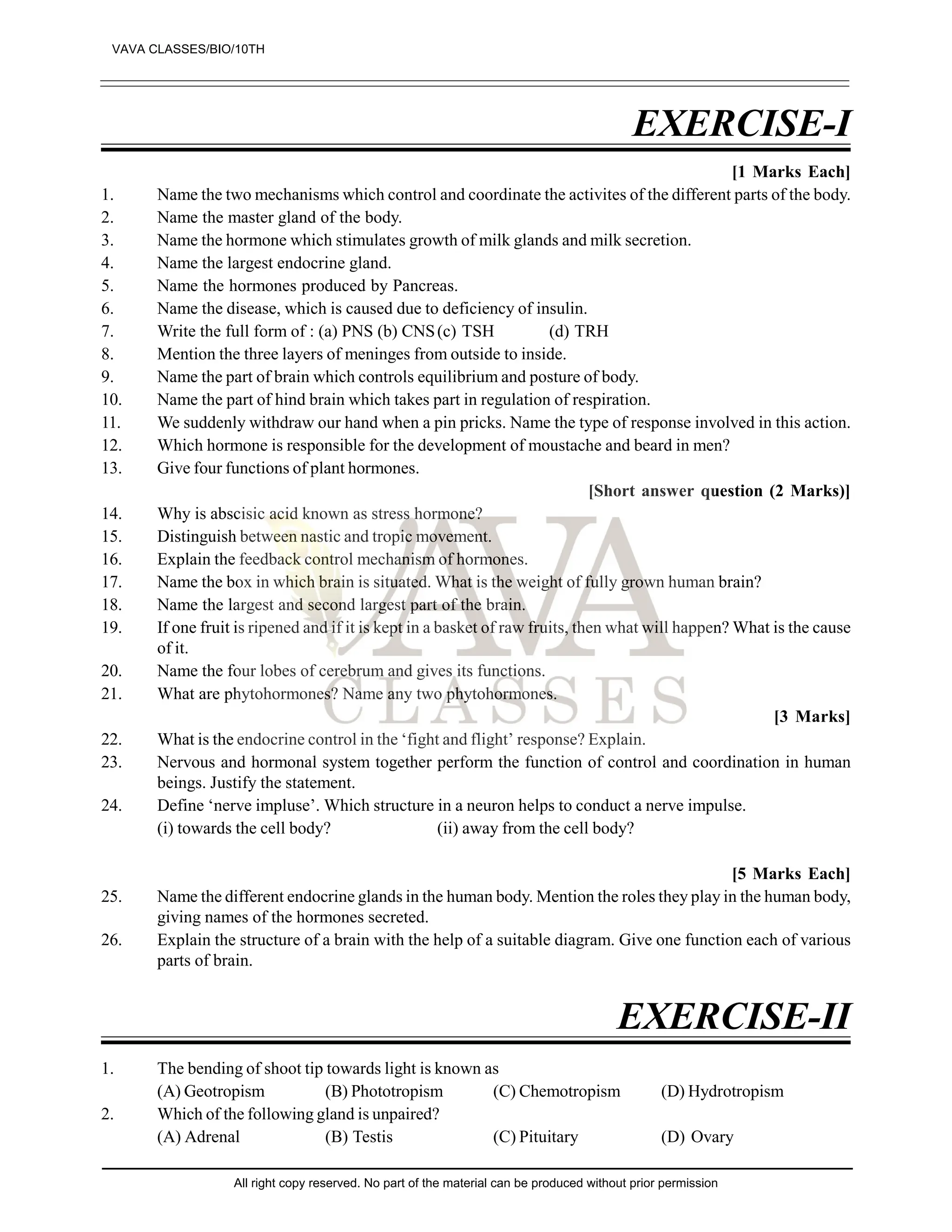 EXERCISE-I
[1 Marks Each]
1. Name the two mechanisms which control and coordinate the activites of the different parts of the body.
2. Name the master gland of the body.
3. Name the hormone which stimulates growth of milk glands and milk secretion.
4. Name the largest endocrine gland.
5. Name the hormones produced by Pancreas.
6. Name the disease, which is caused due to deficiency of insulin.
7. Write the full form of : (a) PNS (b) CNS(c) TSH (d) TRH
8. Mention the three layers of meninges from outside to inside.
9. Name the part of brain which controls equilibrium and posture of body.
10. Name the part of hind brain which takes part in regulation of respiration.
11. We suddenly withdraw our hand when a pin pricks. Name the type of response involved in this action.
12. Which hormone is responsible for the development of moustache and beard in men?
13. Give four functions of plant hormones.
[Short answer question (2 Marks)]
14. Why is abscisic acid known as stress hormone?
15. Distinguish between nastic and tropic movement.
16. Explain the feedback control mechanism of hormones.
17. Name the box in which brain is situated. What is the weight of fully grown human brain?
18. Name the largest and second largest part of the brain.
19. If one fruit is ripened and if it is kept in a basket of raw fruits, then what will happen? What is the cause
of it.
20. Name the four lobes of cerebrum and gives its functions.
21. What are phytohormones? Name any two phytohormones.
[3 Marks]
22. What is the endocrine control in the ‘fight and flight’ response? Explain.
23. Nervous and hormonal system together perform the function of control and coordination in human
beings. Justify the statement.
24. Define ‘nerve impluse’. Which structure in a neuron helps to conduct a nerve impulse.
(i) towards the cell body? (ii) away from the cell body?
[5 Marks Each]
25. Name the different endocrine glands in the human body. Mention the roles they play in the human body,
giving names of the hormones secreted.
26. Explain the structure of a brain with the help of a suitable diagram. Give one function each of various
parts of brain.
EXERCISE-II
1. The bending of shoot tip towards light is known as
(A) Geotropism (B) Phototropism (C) Chemotropism (D) Hydrotropism
2. Which of the following gland is unpaired?
(A) Adrenal (B) Testis (C) Pituitary (D) Ovary
VAVA CLASSES/BIO/10TH
All right copy reserved. No part of the material can be produced without prior permission
 
