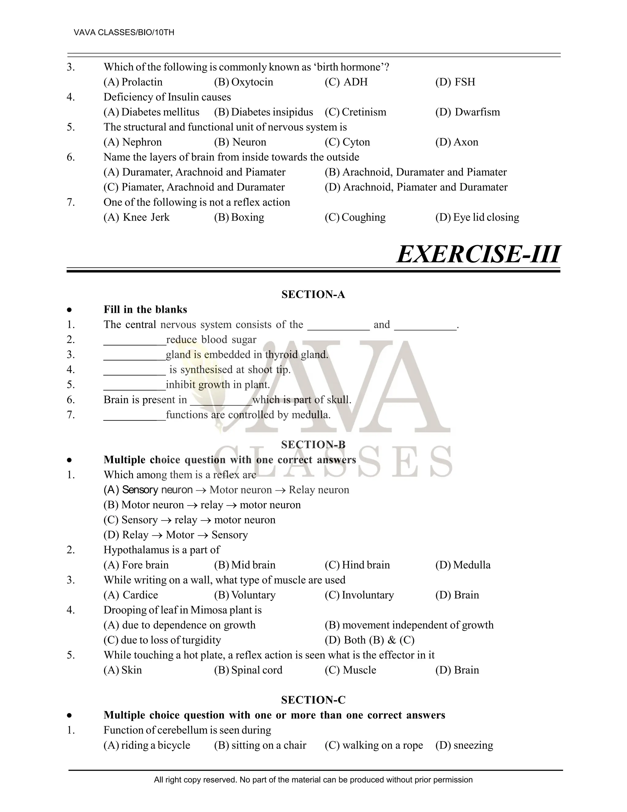 3. Which of the following is commonly known as ‘birth hormone’?
(A) Prolactin (B) Oxytocin (C) ADH (D) FSH
4. Deficiency of Insulin causes
(A) Diabetes mellitus (B) Diabetes insipidus (C) Cretinism (D) Dwarfism
5. The structural and functional unit of nervous system is
(A) Nephron (B) Neuron (C) Cyton (D) Axon
6. Name the layers of brain from inside towards the outside
(A) Duramater, Arachnoid and Piamater (B) Arachnoid, Duramater and Piamater
(C) Piamater, Arachnoid and Duramater (D) Arachnoid, Piamater and Duramater
7. One of the following is not a reflex action
(A) Knee Jerk (B) Boxing (C) Coughing (D) Eye lid closing
EXERCISE-III
SECTION-A
 Fill in the blanks
1. The central nervous system consists of the ___________ and ___________.
2. ___________reduce blood sugar
3. ___________gland is embedded in thyroid gland.
4. ___________ is synthesised at shoot tip.
5. ___________inhibit growth in plant.
6. Brain is present in ___________which is part of skull.
7. ___________functions are controlled by medulla.
SECTION-B
 Multiple choice question with one correct answers
1. Which among them is a reflex arc
(A) Sensory neuron  Motor neuron  Relay neuron
(B) Motor neuron  relay  motor neuron
(C) Sensory  relay  motor neuron
(D) Relay  Motor  Sensory
2. Hypothalamus is a part of
(A) Fore brain (B) Mid brain (C) Hind brain (D) Medulla
3. While writing on a wall, what type of muscle are used
(A) Cardice (B) Voluntary (C) Involuntary (D) Brain
4. Drooping of leaf in Mimosa plant is
(A) due to dependence on growth (B) movement independent of growth
(C) due to loss of turgidity (D) Both (B) & (C)
5. While touching a hot plate, a reflex action is seen what is the effector in it
(A) Skin (B) Spinal cord (C) Muscle (D) Brain
SECTION-C
 Multiple choice question with one or more than one correct answers
1. Function of cerebellum is seen during
(A) riding a bicycle (B) sitting on a chair (C) walking on a rope (D) sneezing
VAVA CLASSES/BIO/10TH
All right copy reserved. No part of the material can be produced without prior permission
 