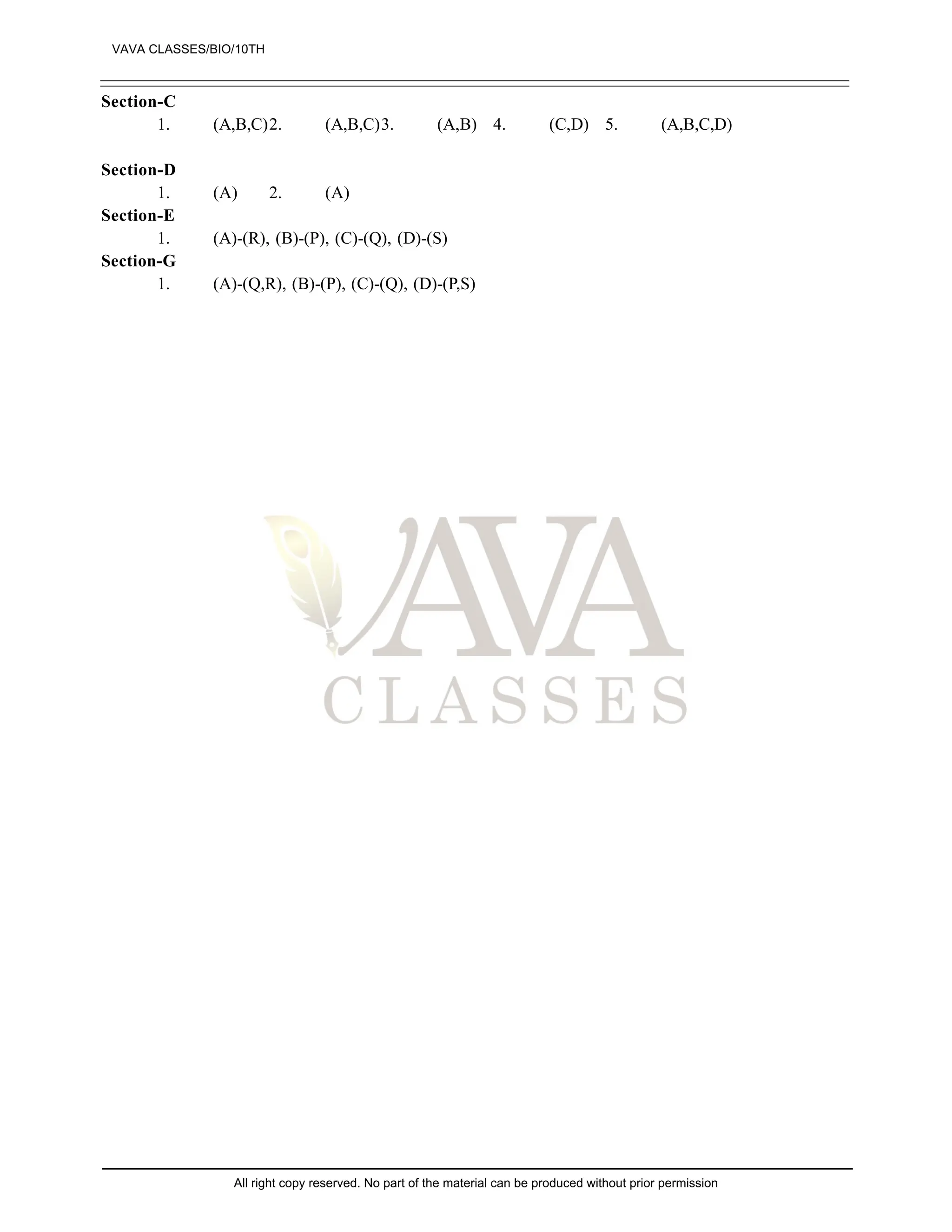 Section-C
1. (A,B,C)2. (A,B,C)3. (A,B) 4. (C,D) 5. (A,B,C,D)
Section-D
1. (A) 2. (A)
Section-E
1. (A)-(R), (B)-(P), (C)-(Q), (D)-(S)
Section-G
1. (A)-(Q,R), (B)-(P), (C)-(Q), (D)-(P,S)
VAVA CLASSES/BIO/10TH
All right copy reserved. No part of the material can be produced without prior permission
 