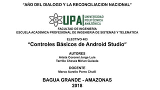 “AÑO DEL DIALOGO Y LA RECONCILIACION NACIONAL”
FACULTAD DE INGENIERÍA
ESCUELA ACADÉMICA PROFESIONAL DE INGENIERÍA DE SISTEMAS Y TELEMÁTICA
ELECTIVO 403
“Controles Básicos de Android Studio”
AUTORES
Arista Coronel Jorge Luis
Tarrillo Chavez Mirian Guisela
DOCENTE
Marco Aurelio Porro Chulli
BAGUA GRANDE - AMAZONAS
2018
 