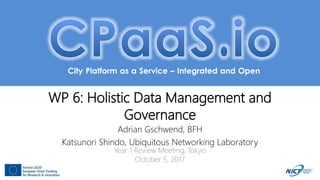 City Platform as a Service – Integrated and Open
WP 6: Holistic Data Management and
Governance
Adrian Gschwend, BFH
Katsunori Shindo, Ubiquitous Networking Laboratory
Year 1 Review Meeting, Tokyo
October 5, 2017
 