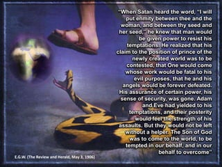 “When Satan heard the word, “I will
put enmity between thee and the
woman, and between thy seed and
her seed,” he knew that man would
be given power to resist his
temptations. He realized that his
claim to the position of prince of the
newly created world was to be
contested, that One would come
whose work would be fatal to his
evil purposes, that he and his
angels would be forever defeated.
His assurance of certain power, his
sense of security, was gone. Adam
and Eve had yielded to his
temptations, and their posterity
would feel the strength of his
assaults. But they would not be left
without a helper. The Son of God
was to come to the world, to be
tempted in our behalf, and in our
behalf to overcome”
E.G.W. (The Review and Herald, May 3, 1906)
 