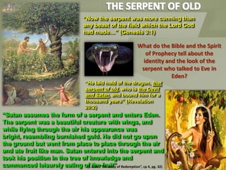 What do the Bible and the Spirit
of Prophecy tell about the
identity and the look of the
serpent who talked to Eve in
Eden?
“He laid hold of the dragon, that
serpent of old, who is the Devil
and Satan, and bound him for a
thousand years” (Revelation
20:2)
“Satan assumes the form of a serpent and enters Eden.
The serpent was a beautiful creature with wings, and
while flying through the air his appearance was
bright, resembling burnished gold. He did not go upon
the ground but went from place to place through the air
and ate fruit like man. Satan entered into the serpent and
took his position in the tree of knowledge and
commenced leisurely eating of the fruit”(E.G.W. “The story of Redemption”, cp 4, pg. 32)
“Now the serpent was more cunning than
any beast of the field which the Lord God
had made…” (Genesis 3:1)
 