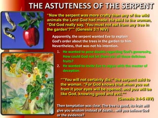 “Now the serpent was more crafty than any of the wild
animals the Lord God had made. He said to the woman,
“Did God really say, „You must not eat from any tree in
the garden‟?”” (Genesis 3:1 NIV)
““You will not certainly die,” the serpent said to
the woman. “For God knows that when you eat
from it your eyes will be opened, and you will be
like God, knowing good and evil.””
(Genesis 3:4-5 NIV)
Apparently, the serpent wanted Eve to explain
God’s order about the trees in the garden to him.
Nevertheless, that was not his intention.
1. He wanted to pose doubts regarding God’s generosity,
How could God not let them eat all those delicious
fruits?
2. He wanted to invite Eve to argue with the master of
deception.
Then temptation was clear, The tree is good, its fruit will
give you wisdom instead of death… will you believe God
or the evidence?
 