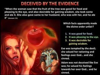 “When the woman saw that the fruit of the tree was good for food and
pleasing to the eye, and also desirable for gaining wisdom, she took some
and ate it. She also gave some to her husband, who was with her, and he ate
it” (Genesis 3:6)
Which facts apparently made
the divine order unfair?
Eve was tempted by the devil;
she valued her rationing and
feelings over God… and she
sinned.
Adam was not deceived like Eve
was; he valued his feelings
towards her over God… and he
sinned.
1. It was good for food.
3. It was desirable for
gaining wisdom.
 