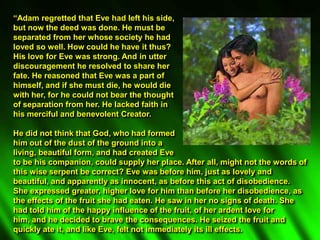 “Adam regretted that Eve had left his side,
but now the deed was done. He must be
separated from her whose society he had
loved so well. How could he have it thus?
His love for Eve was strong. And in utter
discouragement he resolved to share her
fate. He reasoned that Eve was a part of
himself, and if she must die, he would die
with her, for he could not bear the thought
of separation from her. He lacked faith in
his merciful and benevolent Creator.
He did not think that God, who had formed
him out of the dust of the ground into a
living, beautiful form, and had created Eve
to be his companion, could supply her place. After all, might not the words of
this wise serpent be correct? Eve was before him, just as lovely and
beautiful, and apparently as innocent, as before this act of disobedience.
She expressed greater, higher love for him than before her disobedience, as
the effects of the fruit she had eaten. He saw in her no signs of death. She
had told him of the happy influence of the fruit, of her ardent love for
him, and he decided to brave the consequences. He seized the fruit and
quickly ate it, and like Eve, felt not immediately its ill effects.
 