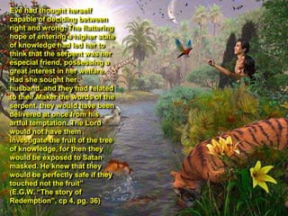 Eve had thought herself
capable of deciding between
right and wrong. The flattering
hope of entering a higher state
of knowledge had led her to
think that the serpent was her
especial friend, possessing a
great interest in her welfare.
Had she sought her
husband, and they had related
to their Maker the words of the
serpent, they would have been
delivered at once from his
artful temptation. The Lord
would not have them
investigate the fruit of the tree
of knowledge, for then they
would be exposed to Satan
masked. He knew that they
would be perfectly safe if they
touched not the fruit”
(E.G.W. “The story of
Redemption”, cp 4, pg. 36)
 