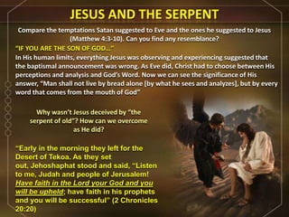 Compare the temptations Satan suggested to Eve and the ones he suggested to Jesus
(Matthew 4:3-10). Can you find any resemblance?
Why wasn’t Jesus deceived by “the
serpent of old”? How can we overcome
as He did?
“IF YOU ARE THE SON OF GOD…”
In His human limits, everything Jesus was observing and experiencing suggested that
the baptismal announcement was wrong. As Eve did, Christ had to choose between His
perceptions and analysis and God’s Word. Now we can see the significance of His
answer, “Man shall not live by bread alone *by what he sees and analyzes+, but by every
word that comes from the mouth of God”
“Early in the morning they left for the
Desert of Tekoa. As they set
out, Jehoshaphat stood and said, “Listen
to me, Judah and people of Jerusalem!
Have faith in the Lord your God and you
will be upheld; have faith in his prophets
and you will be successful” (2 Chronicles
20:20)
 