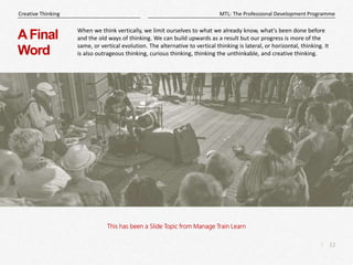 12
|
MTL: The Professional Development Programme
Creative Thinking
This has been a Slide Topic from Manage Train Learn
AFinal
Word
When we think vertically, we limit ourselves to what we already know, what's been done before
and the old ways of thinking. We can build upwards as a result but our progress is more of the
same, or vertical evolution. The alternative to vertical thinking is lateral, or horizontal, thinking. It
is also outrageous thinking, curious thinking, thinking the unthinkable, and creative thinking.
 