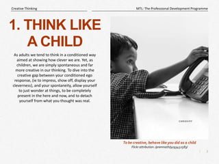 3
|
MTL: The Professional Development Programme
Creative Thinking
1. THINK LIKE
A CHILD
As adults we tend to think in a conditioned way
aimed at showing how clever we are. Yet, as
children, we are simply spontaneous and far
more creative in our thinking. To dive into the
creative gap between your conditioned ego
response, (ie to impress, show off, display your
cleverness), and your spontaneity, allow yourself
to just wonder at things, to be completely
present in the here and now, and to detach
yourself from what you thought was real.
To be creative, behave like you did as a child
Flickr attribution: /premnath/9293452583/
 