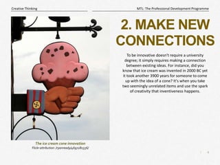 4
|
MTL: The Professional Development Programme
Creative Thinking
2. MAKE NEW
CONNECTIONS
To be innovative doesn't require a university
degree; it simply requires making a connection
between existing ideas. For instance, did you
know that ice cream was invented in 2000 BC yet
it took another 3900 years for someone to come
up with the idea of a cone? It's when you take
two seemingly unrelated items and use the spark
of creativity that inventiveness happens.
The ice cream cone innovation
Flickr attribution: /ryanready/4697281556/
 