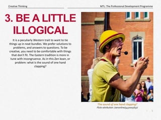 5
|
MTL: The Professional Development Programme
Creative Thinking
3. BE A LITTLE
ILLOGICAL
It is a peculiarly Western trait to want to tie
things up in neat bundles. We prefer solutions to
problems, and answers to questions. To be
creative, you need to be comfortable with things
that don't fit. The Eastern tradition is more in
tune with incongruence. As in this Zen koan, or
problem: what is the sound of one hand
clapping?
The sound of one hand clapping?
Flickr attribution: /zenonline/3450005657/
 
