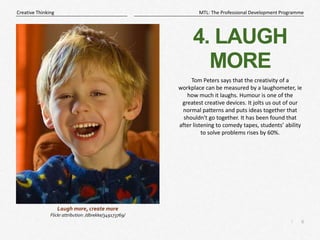 6
|
MTL: The Professional Development Programme
Creative Thinking
4. LAUGH
MORE
Tom Peters says that the creativity of a
workplace can be measured by a laughometer, ie
how much it laughs. Humour is one of the
greatest creative devices. It jolts us out of our
normal patterns and puts ideas together that
shouldn't go together. It has been found that
after listening to comedy tapes, students’ ability
to solve problems rises by 60%.
Laugh more, create more
Flickr attribution: /dbrekke/349173769/
 