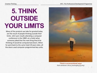 7
|
MTL: The Professional Development Programme
Creative Thinking
5. THINK
OUTSIDE
YOUR LIMITS
Many of the products we take for granted today
are the result of people thinking outside their
limits. John Lynn recalls attending a computer
conference in the 1980's at a hotel when
someone joked that the next thing they'd be
thinking of would be computerised doors. When
he went back to the same hotel 20 years later, all
the doors used computer-programmed key cards.
Think in unconventional ways
Flickr attribution: /bruce_krasting/6757547163/
 