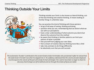 8
|
MTL: The Professional Development Programme
Creative Thinking
Thinking OutsideYour Limits
Thinking outside your limits is also known as lateral thinking, out-
of-the-box thinking and creative thinking. It means looking at
familiar things in unfamiliar ways.
You can practise this kind of thinking with these pointers:
let go of old ways of seeing, thinking and doing
question what you see, remembering that we distort what we
see with our perceptions
have a clear understanding of what outcome you desire but
divorce the outcome from the method
be aware that thinking in familiar patterns can limit your
options of what is possible
free yourself from judging your own ideas
find a stream of creative ideas by thinking more like a child
take risks and dare to do things differently
be absolutely sure that you will succeed.
The exclamation 'Eureka!' is attributed to the ancient Greek scholar Archimedes who proclaimed it after he noticed that
the water level in his bath rose when he stepped into it. He suddenly understood that the volume of water displaced
must be equal to the volume of the part of his body he had submerged. He is said to have been so eager to share his
discovery that he leapt out of his bathtub and ran through the streets of Syracuse naked.
 