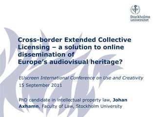 Cross-border Extended Collective Licensing – a solution to online dissemination of Europe’s audiovisual heritage? EU screen International Conference on Use and Creativity  15 September 2011 PhD candidate in intellectual property law,  Johan Axhamn , Faculty of Law, Stockholm University 