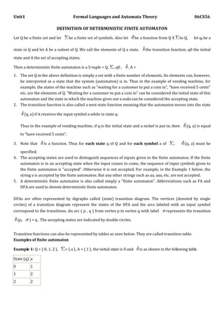 Unit1 Formal Languages and Automata Theory 06CS56
DEFINITION OF DETERMINISTIC FINITE AUTOMATON
Let Q be a finite set and let be a finite set of symbols. Also let be a function from Q X to Q, let q0 be a
state in Q and let A be a subset of Q. We call the elements of Q a state, the transition function, q0 the initial
state and A the set of accepting states.
Then a deterministic finite automaton is a 5-tuple < Q, , q0 , , A >
1. The set Q in the above definition is simply a set with a finite number of elements. Its elements can, however,
be interpreted as a state that the system (automaton) is in. Thus in the example of vending machine, for
example, the states of the machine such as "waiting for a customer to put a coin in", "have received 5 cents"
etc. are the elements of Q. "Waiting for a customer to put a coin in" can be considered the initial state of this
automaton and the state in which the machine gives out a soda can be considered the accepting state.
2. The transition function is also called a next state function meaning that the automaton moves into the state
(q, a) if it receives the input symbol a while in state q.
Thus in the example of vending machine, if q is the initial state and a nickel is put in, then (q, a) is equal
to "have received 5 cents".
3. Note that is a function. Thus for each state q of Q and for each symbol a of , (q, a) must be
specified.
4. The accepting states are used to distinguish sequences of inputs given to the finite automaton. If the finite
automaton is in an accepting state when the input ceases to come, the sequence of input symbols given to
the finite automaton is "accepted". Otherwise it is not accepted. For example, in the Example 1 below, the
string a is accepted by the finite automaton. But any other strings such as aa, aaa, etc. are not accepted.
5. A deterministic finite automaton is also called simply a "finite automaton". Abbreviations such as FA and
DFA are used to denote deterministic finite automaton.
DFAs are often represented by digraphs called (state) transition diagram. The vertices (denoted by single
circles) of a transition diagram represent the states of the DFA and the arcs labeled with an input symbol
correspond to the transitions. An arc ( p , q ) from vertex p to vertex q with label represents the transition
(p, ) = q . The accepting states are indicated by double circles.
Transition functions can also be represented by tables as seen below. They are called transition table.
Examples of finite automaton
Example 1: Q = { 0, 1, 2 }, = { a }, A = { 1 }, the initial state is 0 and is as shown in the following table.
State (q) a
0 1
1 2
2 2
 