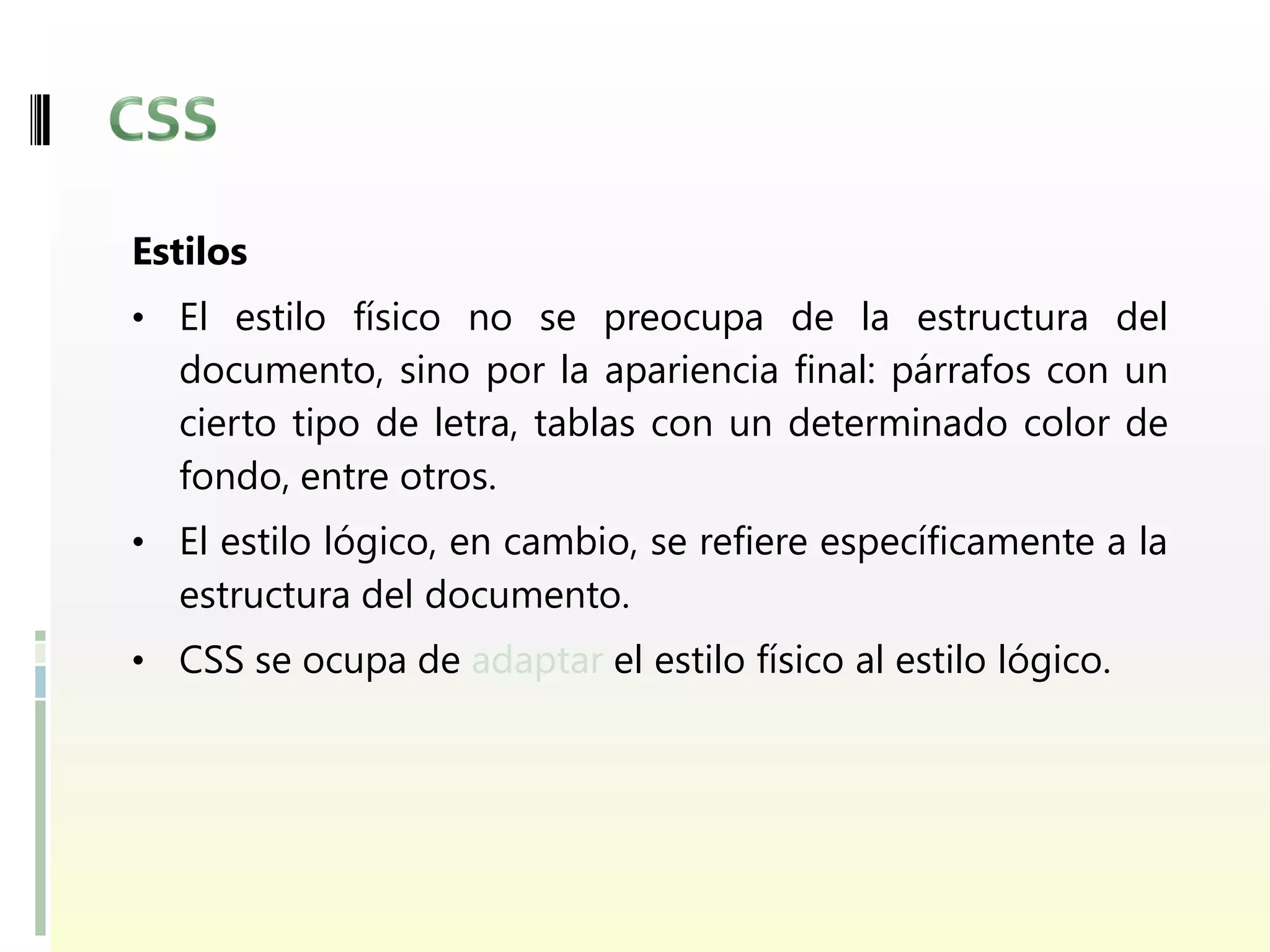 Estilos
• El estilo físico no se preocupa de la estructura del
  documento, sino por la apariencia final: párrafos con un
  cierto tipo de letra, tablas con un determinado color de
  fondo, entre otros.
• El estilo lógico, en cambio, se refiere específicamente a la
  estructura del documento.
• CSS se ocupa de adaptar el estilo físico al estilo lógico.
 