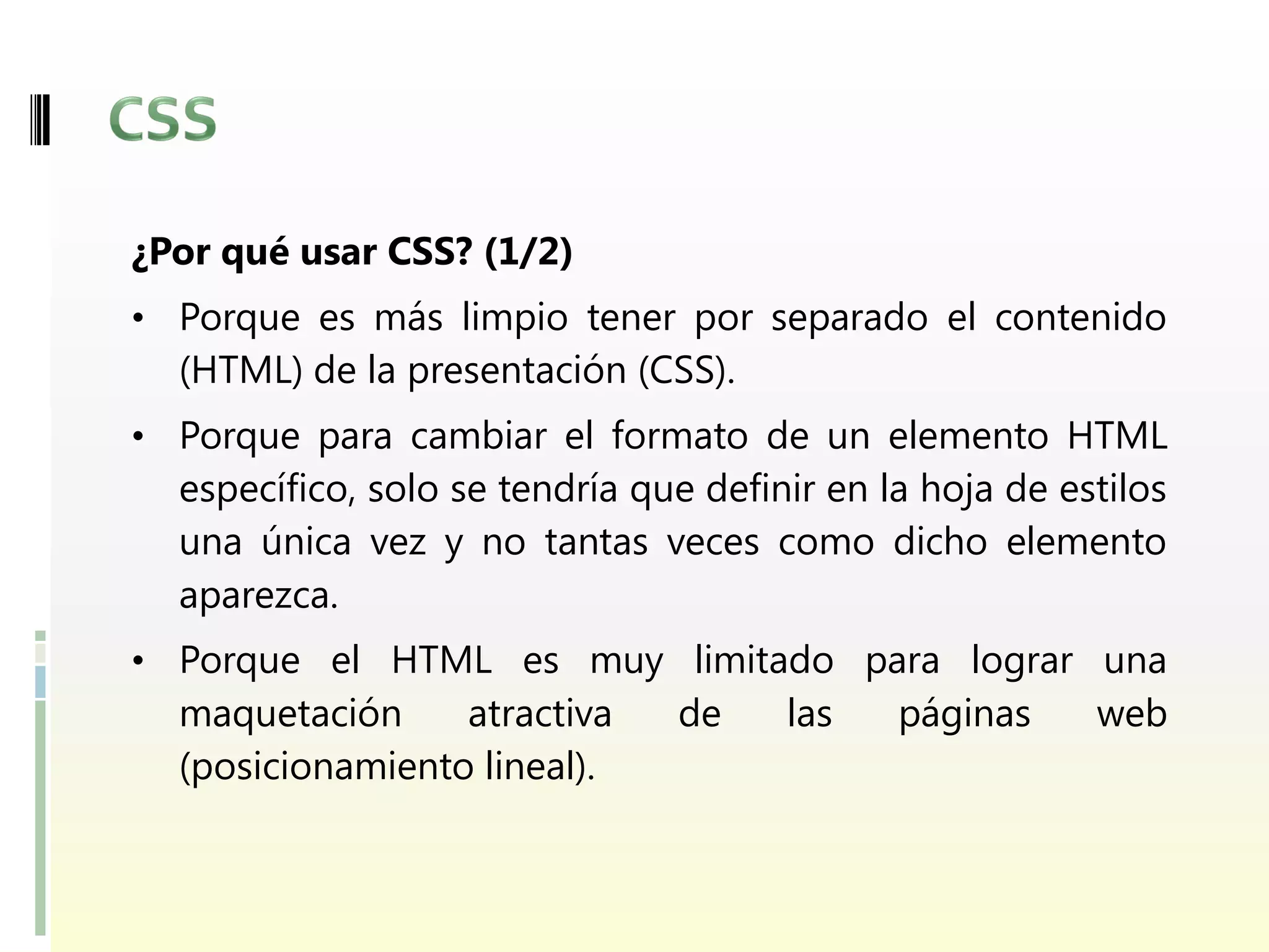 ¿Por qué usar CSS? (1/2)
• Porque es más limpio tener por separado el contenido
  (HTML) de la presentación (CSS).
• Porque para cambiar el formato de un elemento HTML
  específico, solo se tendría que definir en la hoja de estilos
  una única vez y no tantas veces como dicho elemento
  aparezca.
• Porque el HTML es muy limitado para lograr una
  maquetación     atractiva     de     las    páginas     web
  (posicionamiento lineal).
 