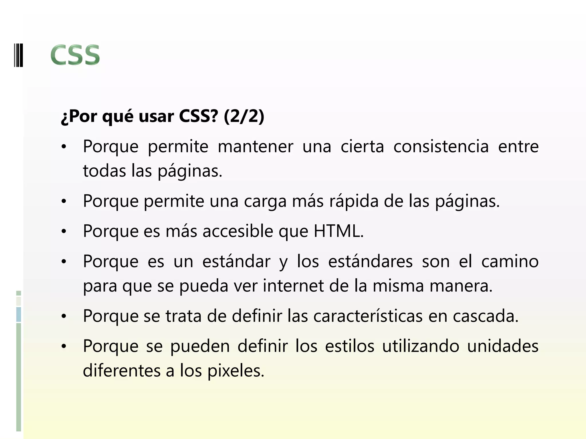 ¿Por qué usar CSS? (2/2)
• Porque permite mantener una cierta consistencia entre
  todas las páginas.
• Porque permite una carga más rápida de las páginas.
• Porque es más accesible que HTML.
• Porque es un estándar y los estándares son el camino
  para que se pueda ver internet de la misma manera.
• Porque se trata de definir las características en cascada.
• Porque se pueden definir los estilos utilizando unidades
  diferentes a los pixeles.
 