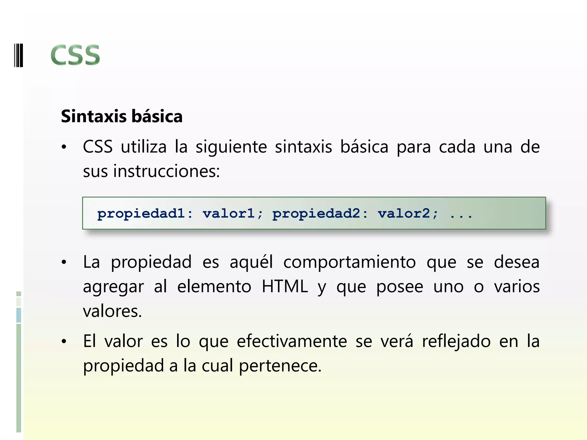 Sintaxis básica
• CSS utiliza la siguiente sintaxis básica para cada una de
  sus instrucciones:

    propiedad1: valor1; propiedad2: valor2; ...


• La propiedad es aquél comportamiento que se desea
  agregar al elemento HTML y que posee uno o varios
  valores.
• El valor es lo que efectivamente se verá reflejado en la
  propiedad a la cual pertenece.
 