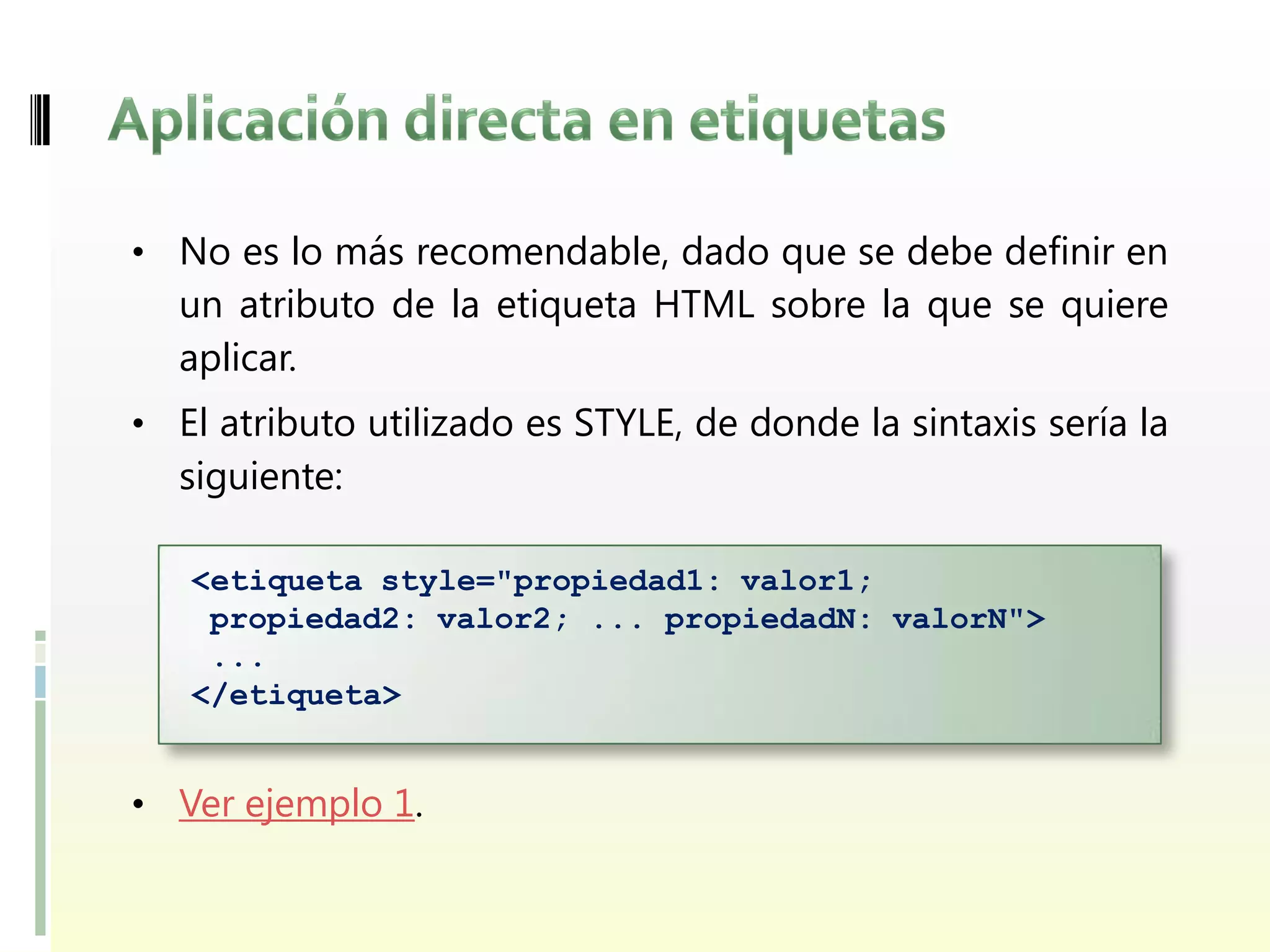 • No es lo más recomendable, dado que se debe definir en
  un atributo de la etiqueta HTML sobre la que se quiere
  aplicar.
• El atributo utilizado es STYLE, de donde la sintaxis sería la
  siguiente:

   <etiqueta style="propiedad1: valor1;
    propiedad2: valor2; ... propiedadN: valorN">
    ...
   </etiqueta>


• Ver ejemplo 1.
 