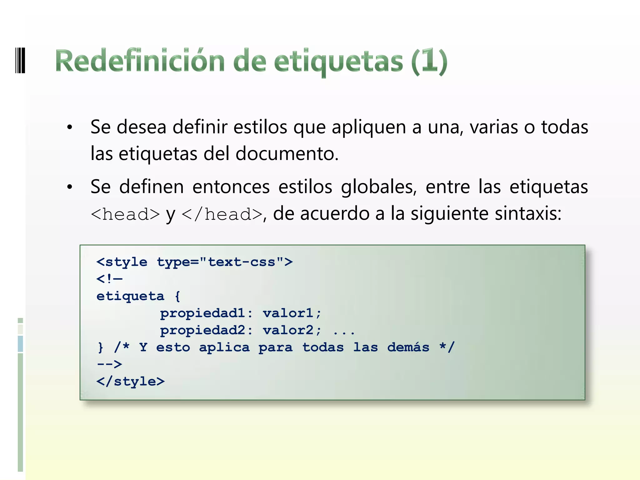 • Se desea definir estilos que apliquen a una, varias o todas
  las etiquetas del documento.
• Se definen entonces estilos globales, entre las etiquetas
  <head> y </head>, de acuerdo a la siguiente sintaxis:

   <style type="text-css">
   <!—
   etiqueta {
           propiedad1: valor1;
           propiedad2: valor2; ...
   } /* Y esto aplica para todas las demás */
   -->
   </style>
 