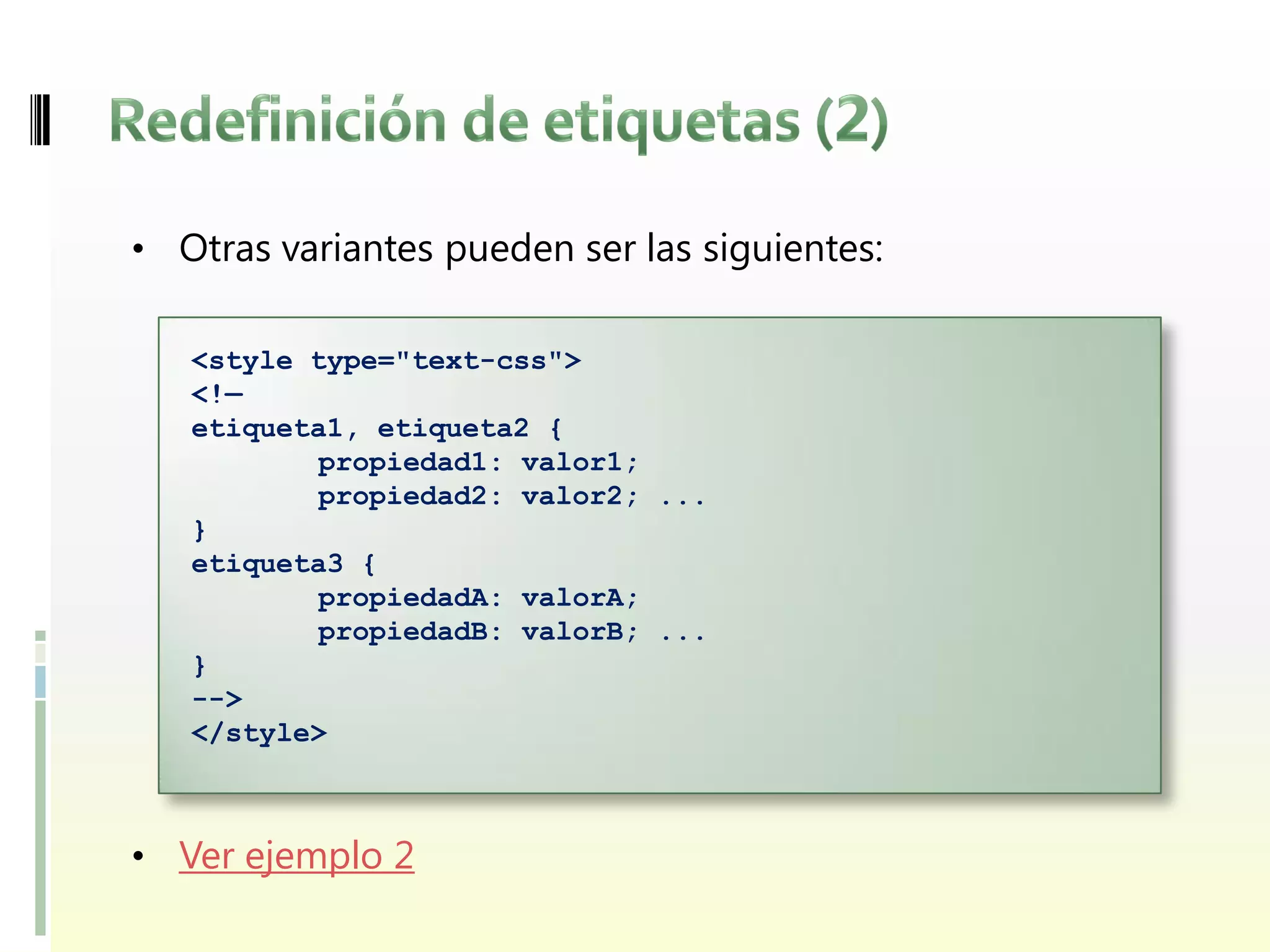 • Otras variantes pueden ser las siguientes:

   <style type="text-css">
   <!—
   etiqueta1, etiqueta2 {
           propiedad1: valor1;
           propiedad2: valor2; ...
   }
   etiqueta3 {
           propiedadA: valorA;
           propiedadB: valorB; ...
   }
   -->
   </style>



• Ver ejemplo 2
 